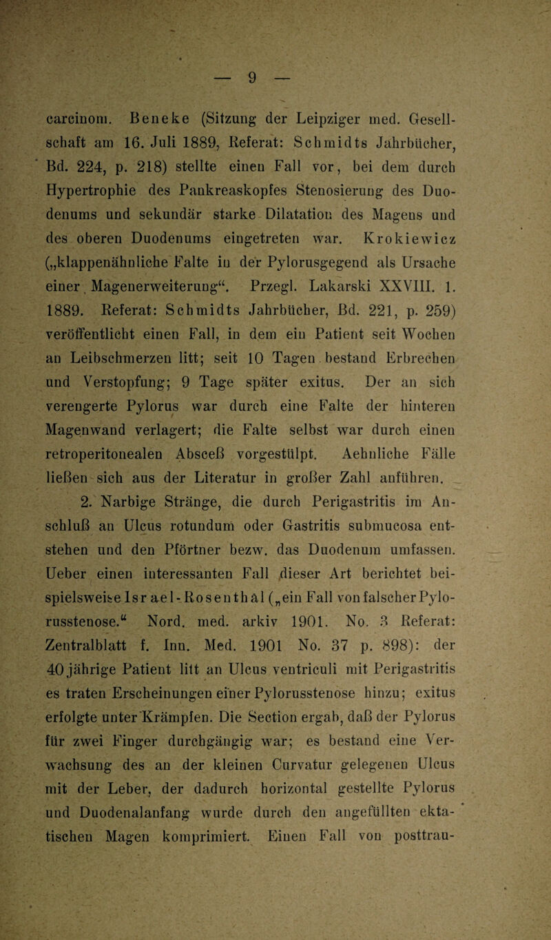 carcinoni. Beneke (Sitzung der Leipziger med. Gesell¬ schaft am 16. Juli 1889, Referat: Schmidts Jahrbücher, Bd. 224, p. 218) stellte einen Fall vor, bei dem durch Hypertrophie des Pankreaskopfes Stenosierung des Duo¬ denums und sekundär starke Dilatation des Mageus und des oberen Duodenums eingetreten war. Krokiewicz („klappenähnliche Falte in der Pylorusgegend als Ursache einer Magenerweiterung“. Przegl. Lakarski XXV11I. 1. 1889. Referat: Schmidts Jahrbücher, Bd. 221, p. 259) veröffentlicht einen Fall, in dem ein Patient seit Wochen an Leibschmerzen litt; seit 10 Tagen. bestand Erbrechen und Verstopfung; 9 Tage später exitus. Der an sich verengerte Pylorus war durch eine Falte der hinteren Magenwand verlagert; die Falte selbst war durch einen retroperitonealen Absceß vorgestülpt. Aehnliche Fälle ließen sich aus der Literatur in großer Zahl anführen. 2. Narbige Stränge, die durch Perigastritis im An¬ schluß an Ulcus rotundum oder Gastritis submucosa ent¬ stehen und den Pförtner bezw. das Duodenum umfassen. Ueber einen interessanten Fall dieser Art berichtet bei¬ spielsweise Isr ael- Rosen thäl („ein Fall von falscher Pylo¬ russtenose.“ Nord. med. arkiv 1901. No. 3 Referat: Zentralblatt f. Inn. Med. 1901 No. 37 p. 898): der 40 jährige Patient litt an Ulcus ventriculi mit Perigastritis es traten Erscheinungen einer Pylorusstenose hinzu; exitus erfolgte unter Krämpfen. Die Section ergab, daß der Pylorus für zwei Finger durchgängig war; es bestand eine Ver¬ wachsung des an der kleinen Curvatur gelegenen Ulcus mit der Leber, der dadurch horizontal gestellte Pylorus und Duodenalanfang wurde durch den angefüllten ekta- tischeu Magen komprimiert. Einen Fall von posttrau-