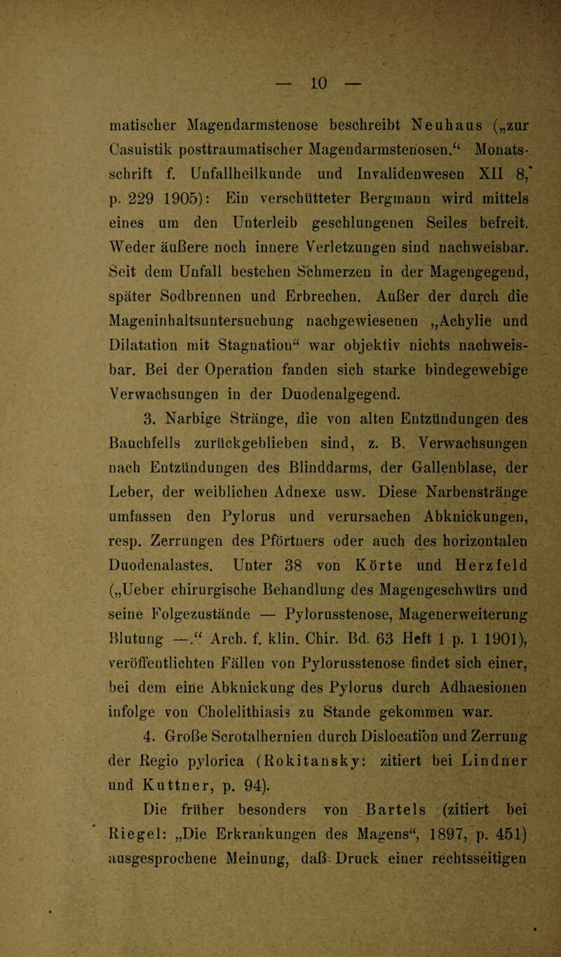 matischer Magendarmstenose beschreibt Neuhans („zur Casuistik posttraumatischer Magendarmstenosen.“ Monats¬ schrift f. Unfallheilkunde und Invalidenwesen XII 8,* p. 229 1905): Ein verschütteter Bergmann wird mittels eines um den Unterleib geschlungenen Seiles befreit. Weder äußere noch innere Verletzungen sind nachweisbar. Seit dem Unfall bestehen Schmerzen in der Magengegend, später Sodbrennen und Erbrechen. Außer der durch die Mageninhaltsuntersuchung nacbgewiesenen „Achylie und Dilatation mit Stagnation“ war objektiv nichts nachweis¬ bar. Bei der Operation fanden sich starke bindegewebige Verwachsungen in der Duodenalgegend. 3. Narbige Stränge, die von alten Entzündungen des Bauchfells zurückgeblieben sind, z. B. Verwachsungen nach Entzündungen des Blinddarms, der Gallenblase, der Leber, der weiblichen Adnexe usw. Diese Narbenstränge umfassen den Pylorus und verursachen Abknickungen, resp. Zerrungen des Pförtners oder auch des horizontalen Duodenalastes. Unter 38 von Körte und Herz feid („Ueber chirurgische Behandlung des Magengeschwürs und seine Folgezustände — Pylorusstenose, Magenerweiterung Blutung —“ Arch. f. klin. Chir. Bd. 63 Heft 1 p, 1 1901), veröffentlichten Fällen von Pylorusstenose findet sich einer, bei dem eine Abknickung des Pylorus durch Adhaesionen infolge von Cholelithiasis zu Stande gekommen war. 4. Große Scrotalhernien durch Dislocatiou und Zerrung der Regio pylorica (Rokitansky: zitiert bei Lindner und Kuttner, p. 94). Die früher besonders von Bartels (zitiert bei Riegel: „Die Erkrankungen des Magens“, 1897, p. 451) ausgesprochene Meinung, daß Druck einer rechtsseitigen