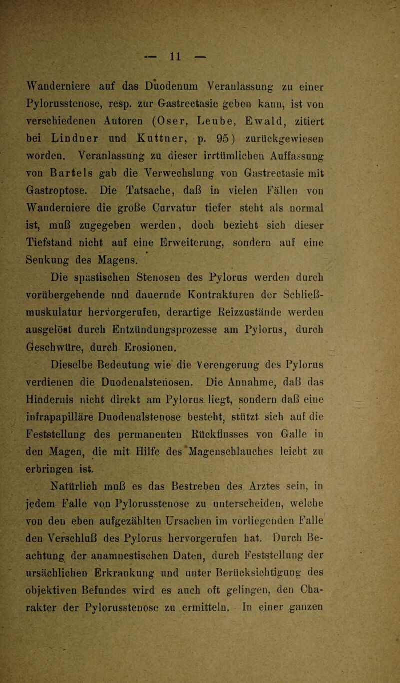 Wanderniere auf das Duodenum Veranlassung zu einer Pylorusstenose, resp. zur G-astrectasie geben kann, ist von verschiedenen Autoren (Oser, Leube, Ewald, zitiert bei Lindner und Kuttner, p. 95) zurückgewiesen worden. Veranlassung zu dieser irrtümlichen Auffassung von Bartels gab die Verwechslung von Gastrectasie mit Gastroptose. Die Tatsache, daß in vielen Fällen von Wanderniere die große Curvatur tiefer steht als normal ist, muß zugegeben werden, doch bezieht sich dieser Tiefstand nicht auf eine Erweiterung, sondern auf eine Senkung des Magens. Die spastischen Stenosen des Pylorus werden durch vorübergehende nnd dauernde Kontrakturen der Schließ¬ muskulatur hervorgerufen, derartige Reizzustände werden ausgelöst durch Entzündungsprozesse am Pylorus, durch Geschwüre, durch Erosionen. Dieselbe Bedeutung wie die Verengerung des Pylorus verdienen die Duodenalsteriosen. Die Annahme, daß das Hindernis nicht direkt am Pylorus liegt, sondern daß eine infrapapilläre Duodenalstenose besteht, stützt sich auf die Feststellung des permanenten Rückflusses von Galle in den Magen, die mit Hilfe des Magenschlauches leicht zu erbringen ist. Natürlich muß es das Bestreben des Arztes sein, in jedem Falle von Pylorusstenose zu unterscheiden, welche von den eben aufgezählten Ursachen im vorliegenden Falle den Verschluß des Pylorus hervorgerufen hat. Durch Be¬ achtung der anamnestischen Daten, durch Feststellung der ursächlichen Erkrankung und unter Berücksichtigung des objektiven Befundes wird es auch oft gelingen, den Cha¬ rakter der Pylorusstenose zu ermitteln. In einer ganzen