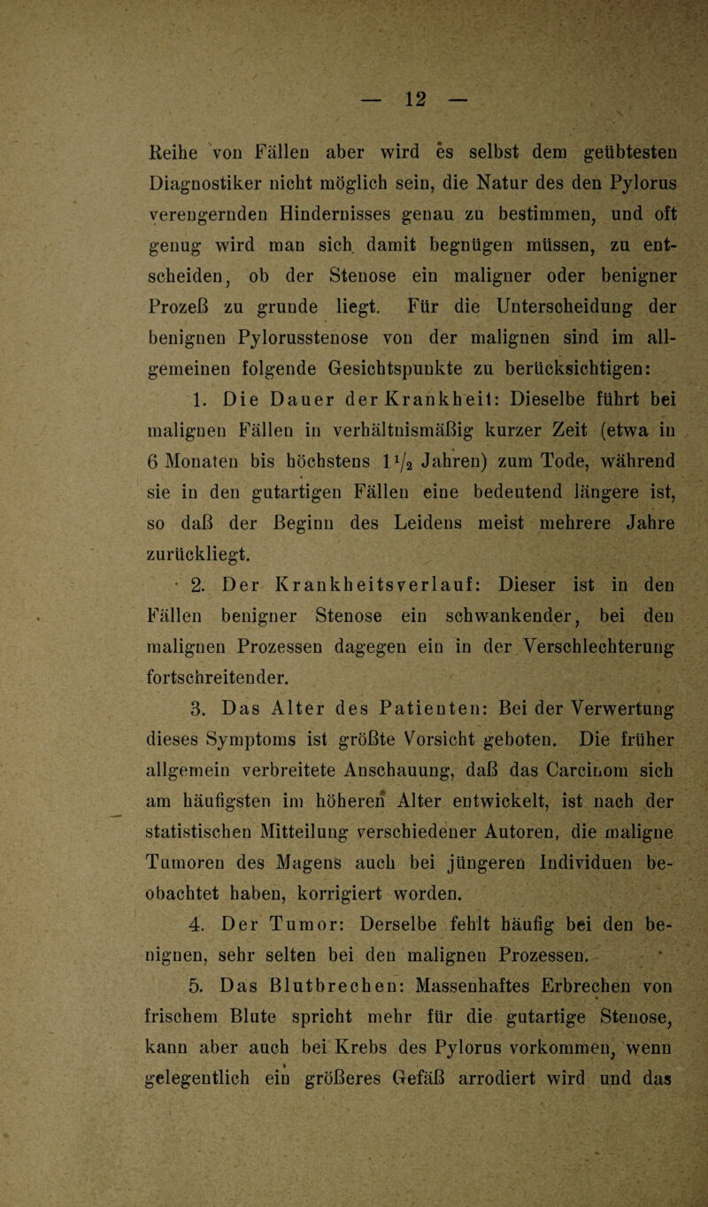 Reihe von Fällen aber wird es selbst dem geübtesten Diagnostiker nicht möglich sein, die Natur des den Pylorus verengernden Hindernisses genau zu bestimmen, und oft genug wird man sich damit begnügen müssen, zu ent¬ scheiden, ob der Stenose ein maligner oder benigner Prozeß zu gründe liegt. Für die Unterscheidung der benignen Pylorusstenose von der malignen sind im all¬ gemeinen folgende Gesichtspunkte zu berücksichtigen: 1. Die Dauer der Krankheit: Dieselbe führt bei malignen Fällen in verhältnismäßig kurzer Zeit (etwa in > 6 Monaten bis höchstens 1 x/2 Jahren) zum Tode, während sie in den gutartigen Fällen eine bedeutend längere ist, so daß der Beginn des Leidens meist mehrere Jahre zurückliegt. • 2. Der Krankheitsverlauf: Dieser ist in den Fällen benigner Stenose ein schwankender, bei den malignen Prozessen dagegen ein in der Verschlechterung fortschreitender. 3. Das Alter des Patienten: Bei der Verwertung dieses Symptoms ist größte Vorsicht geboten. Die früher allgemein verbreitete Anschauung, daß das Carcinom sich am häufigsten im höheren Alter entwickelt, ist nach der statistischen Mitteilung verschiedener Autoren, die maligne Tumoren des Magens auch bei jüngeren Individuen be¬ obachtet haben, korrigiert worden. 4. Der Tumor: Derselbe fehlt häufig bei den be¬ nignen, sehr selten bei den malignen Prozessen. 5. Das Blutbrechen: Massenhaftes Erbrechen von frischem Blute spricht mehr für die gutartige Stenose, kann aber auch bei Krebs des Pylorus Vorkommen, wenn » gelegentlich ein größeres Gefäß arrodiert wird und das
