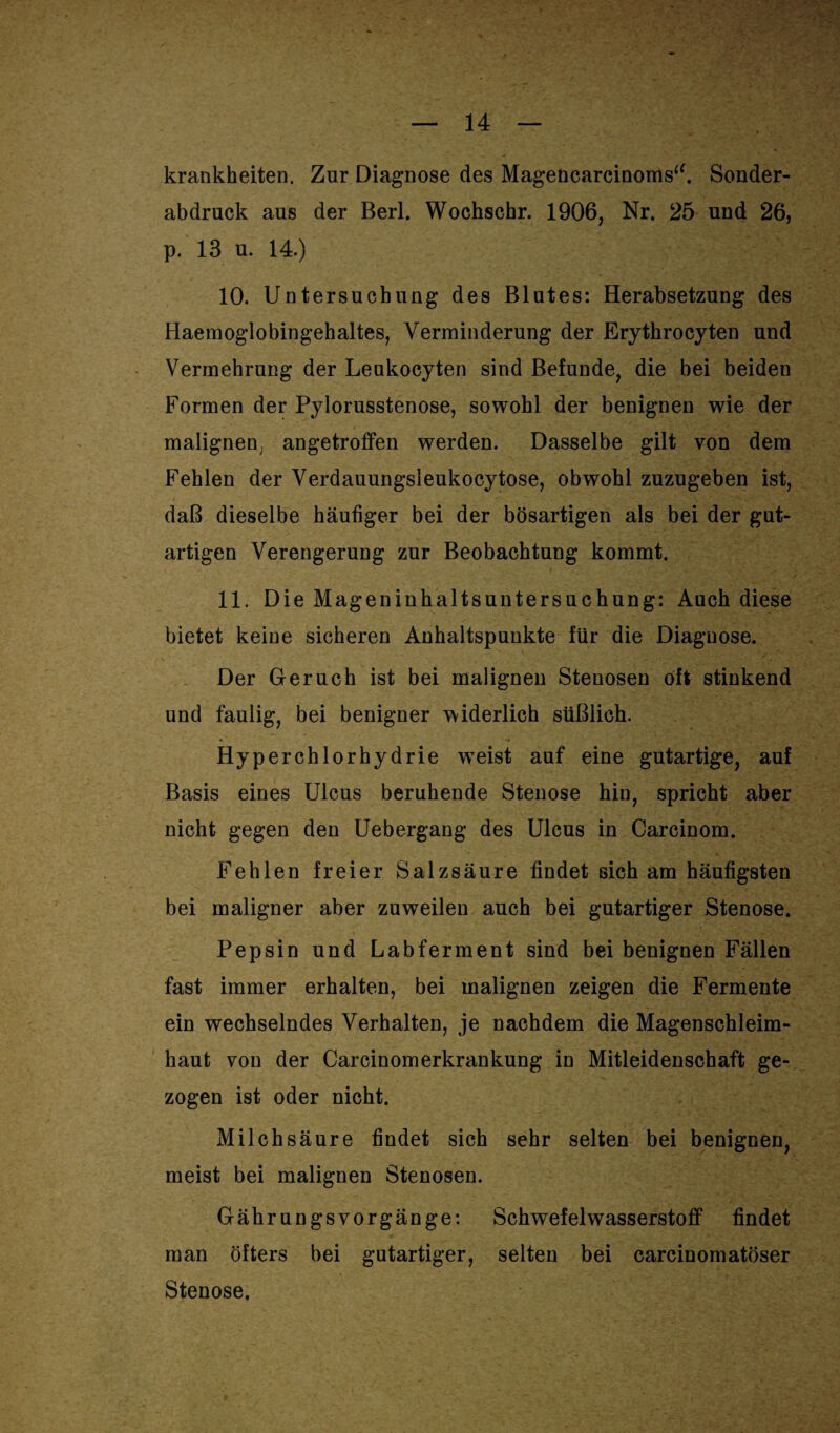 krankheiten. Zur Diagnose des Magencarcinoms“. Sonder¬ abdruck aus der Berl. Wochscbr. 1906, Nr. 25 und 26, p. 13 u. 14.) 10. Untersuchung des Blutes: Herabsetzung des Haemoglobingehaltes, Verminderung der Erythrocyten und Vermehrung der Leukocyten sind Befunde, die bei beiden Formen der Pylorusstenose, sowohl der benignen wie der malignen; angetroffen werden. Dasselbe gilt von dem Fehlen der Verdauungsieukocytose, obwohl zuzugeben ist, daß dieselbe häufiger bei der bösartigen als bei der gut¬ artigen Verengerung zur Beobachtung kommt. 11. Die Mageninhaltsuntersuchung: Auch diese bietet keine sicheren Anhaltspunkte für die Diagnose. Der Geruch ist bei malignen Stenosen oft stinkend und faulig, bei benigner widerlich süßlich. Hyperchlorhydrie wTeist auf eine gutartige, auf Basis eines Ulcus beruhende Stenose hin, spricht aber nicht gegen den Uebergang des Ulcus in Carcinom. Fehlen freier Salzsäure findet sich am häufigsten bei maligner aber zuweilen auch bei gutartiger Stenose. Pepsin und Labferment sind bei benignen Fällen fast immer erhalten, bei malignen zeigen die Fermente ein wechselndes Verhalten, je nachdem die Magenschleim¬ haut von der Carcinomerkrankung in Mitleidenschaft ge¬ zogen ist oder nicht. Milchsäure findet sich sehr selten bei benignen, meist bei malignen Stenosen. Gährungsvorgänge: Schwefelwasserstoff findet man öfters bei gutartiger, selten bei carcinomatöser Stenose.