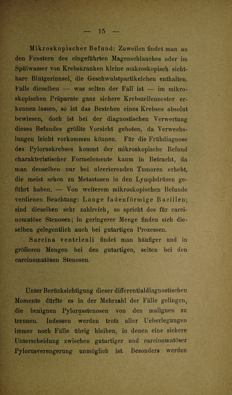 Mikroskopischer Befund: Zuweilen findet man an den Fenstern des eingeführten Magenschlauches oder im Spülwasser von Krebskranken kleine makroskopisch sicht¬ bare Blutgerinnsel, die Geschwulstpartikelchen enthalten. Falls dieselben — was selten der Fall ist — im mikro¬ skopischen Präparate ganz sichere Krebszellennester er¬ kennen lassen, so ist das Bestehen eines Krebses absolut bewiesen, doch ist bei der diagnostischen Verwertung dieses Befundes größte Vorsicht geboten, da Verwechs¬ lungen leicht Vorkommen können. Für die Frühdiagnose des Pyloruskrebses kommt der mikroskopische Befund charakteristischer Formelemente kaum in Betracht, da man denselben nur bei ulcerierenden Tumoren erhebt, die meist schon zu Metastasen in den Lymphdriisen ge¬ führt haben. — Von weiterem mikroskopischen Befunde verdienen Beachtung: Lange fadenförmige Bacillen; sind dieselben sehr zahlreich, so spricht des für carci- nomatöse Stenosen; in geringerer Menge finden sich die¬ selben gelegentlich auch bei gutartigen Prozessen. Sarcina ventriculi findet man häufiger und in größeren Mengen bei den gutartigen, selten bei den carcinomatösen Stenosen. Unter Berücksichtigung dieser differentialdiagnostischen Momente dürfte es in der Mehrzahl der Fälle gelingen, die benignen Pylorusstenosen von den malignen zu trennen. Indessen werden trotz aller Ueberlegungeu immer noch Fälle übrig hleiben, in denen eine sichere Unterscheidung zwischen gutartiger und carcinomatöser Pylorusverengerung unmöglich ist. Besonders werden
