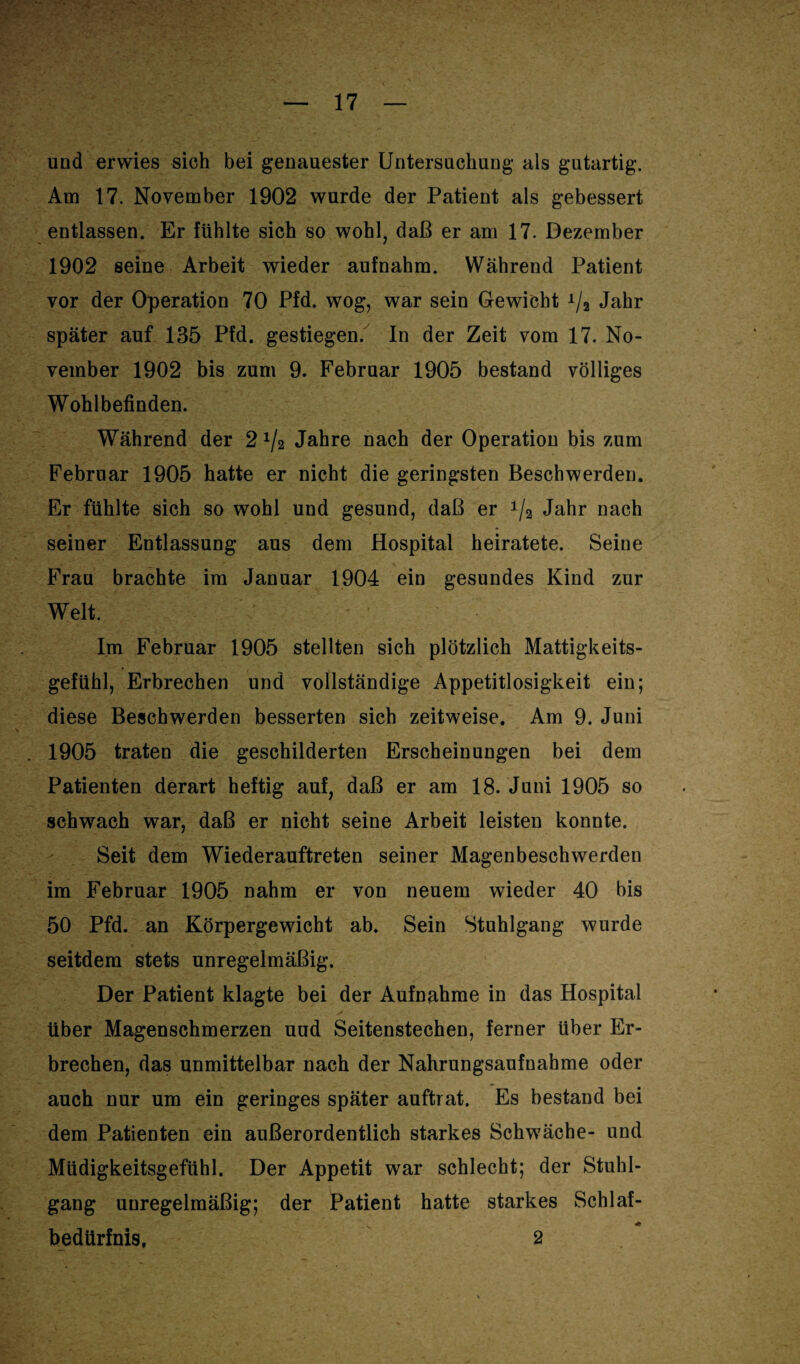 und erwies sich bei genauester Untersuchung als gutartig. Am 17. November 1902 wurde der Patient als gebessert entlassen. Er fühlte sich so wohl, daß er am 17. Dezember 1902 seine Arbeit wieder aufnahm. Während Patient vor der Operation 70 Pfd. wog, war sein Gewicht A/2 Jahr später auf 135 Pfd. gestiegen. In der Zeit vom 17. No¬ vember 1902 bis zum 9. Februar 1905 bestand völliges Wohlbefinden. Während der 2 J/2 Jahre nach der Operation bis zum Februar 1905 hatte er nicht die geringsten Beschwerden. Er fühlte sich so wohl und gesund, daß er Jahr nach seiner Entlassung aus dem Hospital heiratete. Seine Frau brachte im Januar 1904 ein gesundes Kind zur Welt. Im Februar 1905 stellten sich plötzlich Mattigkeits¬ gefühl, Erbrechen und vollständige Appetitlosigkeit ein; diese Beschwerden besserten sich zeitweise. Am 9. Juni 1905 traten die geschilderten Erscheinungen bei dem Patienten derart heftig auf, daß er am 18. Juni 1905 so schwach war, daß er nicht seine Arbeit leisten konnte. Seit dem Wiederauftreten seiner Magenbeschwerden im Februar 1905 nahm er von neuem wieder 40 bis 50 Pfd. an Körpergewicht ab. Sein Stuhlgang wurde seitdem stets unregelmäßig. Der Patient klagte bei der Aufnahme in das Hospital über Magenschmerzen und Seitenstechen, ferner Uber Er¬ brechen, das unmittelbar nach der Nahrungsaufnahme oder auch nur um ein geringes später auftrat. Es bestand bei dem Patienten ein außerordentlich starkes Schwäche- und Müdigkeitsgefühl. Der Appetit war schlecht; der Stuhl¬ gang unregelmäßig; der Patient hatte starkes Schlaf¬ bedürfnis, 2
