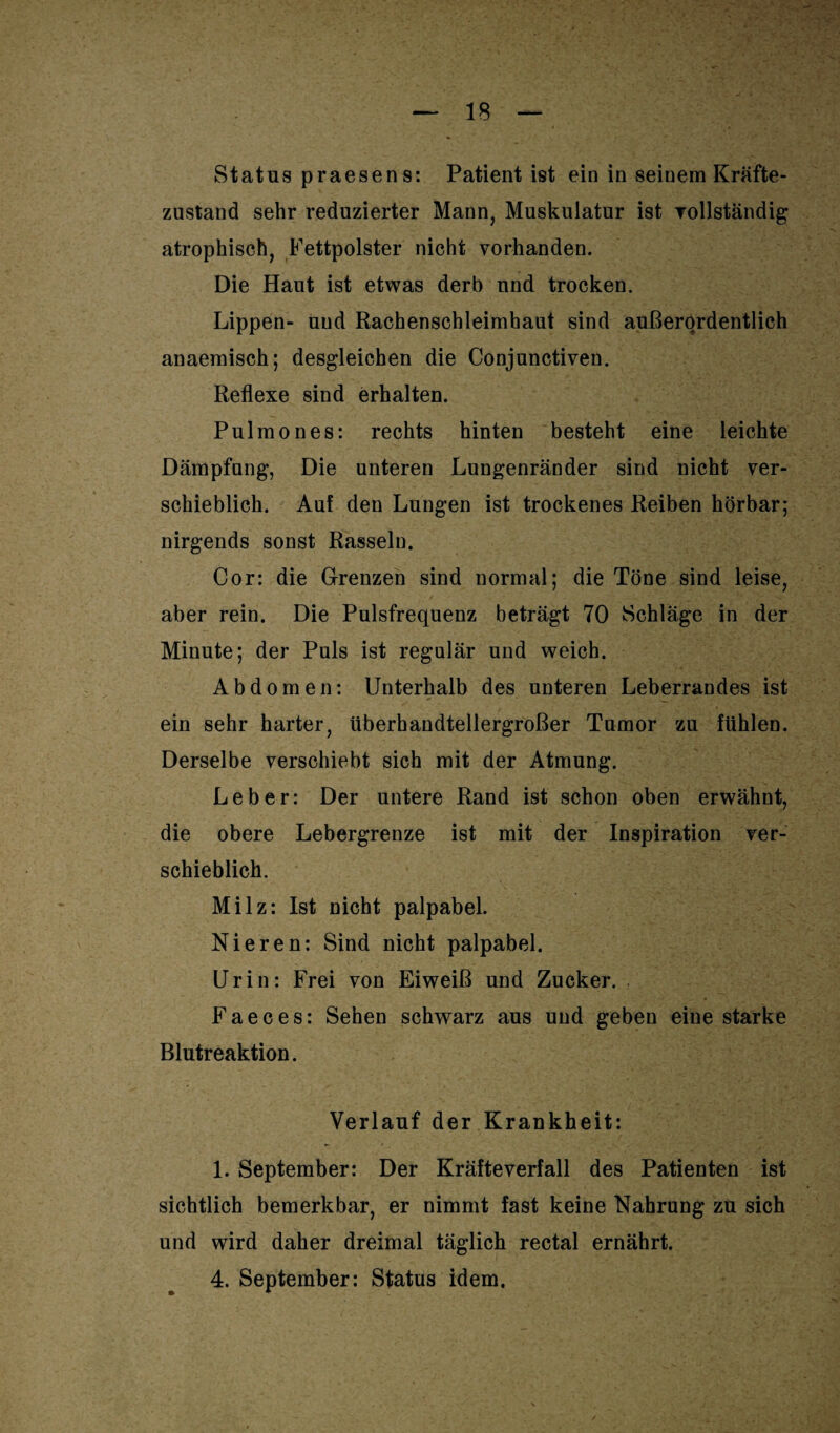 Status praesens: Patient ist ein in seinem Kräfte¬ zustand sehr reduzierter Mann, Muskulatur ist vollständig atrophisch, Fettpolster nicht vorhanden. Die Haut ist etwas derb und trocken. Lippen- uud Rachenschleimhaut sind außerordentlich anaemisch; desgleichen die Conjunctiven. Reflexe sind erhalten. Pulmo n es: rechts hinten besteht eine leichte Dämpfung, Die unteren Lungenränder sind nicht ver¬ schieblich. Auf den Lungen ist trockenes Reiben hörbar; nirgends sonst Rasseln. Cor: die Grenzen sind normal; die Töne sind leise, aber rein. Die Pulsfrequenz beträgt 70 Schläge in der Minute; der Puls ist regulär und weich. Abdomen: Unterhalb des unteren Leberrandes ist ein sehr harter, überhandtellergroßer Tumor zu fühlen. Derselbe verschiebt sich mit der Atmung. Leber: Der untere Rand ist schon oben erwähnt, die obere Lebergrenze ist mit der Inspiration ver¬ schieblich. Milz: Ist nicht palpabel. Nieren: Sind nicht palpabel. Urin: Frei von Eiweiß und Zucker. Faeces: Sehen schwarz aus und geben eine starke Blutreaktion. Verlauf der Krankheit: 1. September: Der Kräfteverfall des Patienten ist sichtlich bemerkbar, er nimmt fast keine Nahrung zu sich und wird daher dreimal täglich rectal ernährt. 4. September: Status idem.
