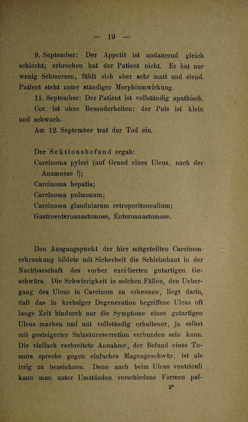 9. September: Der Appetit ist andauernd gleich schlecht; erbrochen hat der Patient nicht. Er hat nur wenig Schmerzen, fühlt sich aber sehr matt und elend. Patient steht unter ständiger Morphiumwirkung. 11. September: Der Patient ist vollständig apathisch. Cor. ist ohne Besonderheiten; der Puls ist klein und schwach. Am 12. September trat der Tod ein. Der Sektionsbefund ergab: Carcinoma pylori (auf Grund eines Ulcus, nach der Anamnese !); Carcinoma hepatis; Carcinoma pulmonum; Carcinoma glandularum retroperitonealium; Gastroenteroanastomose, Enteroanastomose. Den Ausgangspunkt der hier mitgeteilten Carcinom- erkrankung bildete mit Sicherheit die Schleimhaut in der Nachbarschaft des vorher excidierten gutartigen Ge¬ schwürs. Die Schwierigkeit in solchen Fällen, den Ueber- gang des Ulcus in Carcinom zu erkennen, liegt darin, daß das in krebsiger Degeneration begriffene Ulcus oft lauge Zeit hindurch nur die Symptome eines gutartigen Ulcus machen und mit vollständig erhaltener, ja selbst mit gesteigerter Salzsäuresecretion verbunden sein kann. Die vielfach verbreitete Annahme, der Befund eines Tu¬ mors spreche gegen einfaches Magengeschwür, ist als irrig zu bezeichnen. Denn auch beim Ulcus ventriculi kann man unter Umständen verschiedene Formen pal- 2*