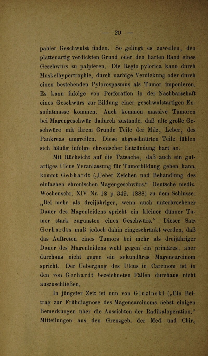 pabler Geschwulst finden. So gelingt es zuweilen, den plattenartig verdickten Grund oder den harten Rand eines Geschwürs zu palpieren. Die Regio pylorica kann durch Muskelhypertrophie, durch narbige Verdickung oder durch einen bestehenden Pylorospasmus als Tumor imponieren. Es kann infolge von Perforation in der Nachbarschaft eines Geschwürs zur Bildung einer geschwulstartigen Ex¬ sudatmasse kommen. Auch kommen massive Tumoren bei Magengeschwür dadurch zustande, daß alte große Ge¬ schwüre mit ihrem Grunde Teile der Milz, Leber, des Pankreas umgreifen. Diese abgeschnürten Teile fühlen sich häufig infolge chronischer Entzündung hart an. Mit Rücksicht auf die Tatsache, daß auch ein gut¬ artiges Ulcus Veranlassung für Tumorbildung geben kann, kommt Gebhardt („Ueber Zeichen und Behandlung des einfachen chronischen Magengeschwürs.“ Deutsche mediz. Wochenschr. XIV Nr. 18 p. 349. 1888) zu dem Schlüsse: ,,Bei mehr als dreijähriger, wenn auch unterbrochener Dauer des Magenleidens spricht ein kleiner dünner Tu¬ mor stark zugunsten eines Geschwürs.“ Dieser Satz Gerhardts muß jedoch dahin eingeschränkt werden, daß das Auftreten eines Tumors bei mehr als dreijähriger Dauer des Magenleidens wohl gegen ein primäres, aber durchaus nicht gegen ein sekundäres Magencarcinom spricht. Der Uebergang des Ulcus in Carcinom ist in den von Gerhardt bezeichneten Fällen durchaus nicht auszuschließen. ln jüngster Zeit ist nun von Gluzinski (,,Ein Bei¬ trag zur Frühdiagnose des Magencarcinoms nebst einigen Bemerkungen über die Aussichten der Radikaloperation.“ Mitteilungen aus den Grenzgeb. der Med. und Chir.,