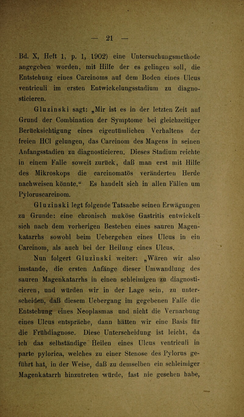 . Bd. X, Heft 1, p. 1, 1902) eine Untersuchungsmethode angegeben worden, mit Hilfe der es gelingen soll, die Entstehung eines Carcinoms auf dem Boden eines Ulcus ventriculi im ersten Entwickelungsstadium zu diagno- sticieren. Gluzinski sagt: „Mir ist es in der letzten Zeit auf Grund der Combination der Symptome bei gleichzeitiger Berücksichtigung eines eigentümlichen Verhaltens der freien HCl gelungen, das Carcinom des Magens in seinen Anfangsstadien zu diagnosticieren. Dieses Stadium reichte in einem Falle soweit zurück, daß man erst mit Hilfe des Mikroskops die carcinomatös veränderten Herde nachweisen könnte.“ Es handelt sich in allen Fällen um Pyloruscarcinom. Gluzinski legt folgende Tatsache seinen Erwägungen zu Grunde: eine chronisch muköse Gastritis entwickelt sich nach dem vorherigen Bestehen eines sauren Magen¬ katarrhs sowohl beim Uebergehen eines Ulcus in ein Carcinom, als auch bei der Heilung eines Ulcus. Nun folgert Gluzinski weiter: „Wären wir also imstande, die ersten Anfänge dieser Umwandlung des sauren Magenkatarrhs in einen schleimigen zu diagnosti¬ cieren, und würden wir in der Lage sein, zu unter¬ scheiden, daß diesem Uebergang im gegebenen Falle die Entstehung eines Neoplasmas und nicht die Vernarbung eines Ulcus entspräche, dann hätten wTir eine Basis für die Frühdiagnose. Diese Unterscheidung ist leicht, da ich das selbständige Heilen eines Ulcus ventriculi in parte pylorica, welches zu einer Stenose des Pylorus ge¬ führt hat, in der Weise, daß zu demselben ein schleimiger Magenkatarrh hinzutreten würde, fast nie gesehen habe,