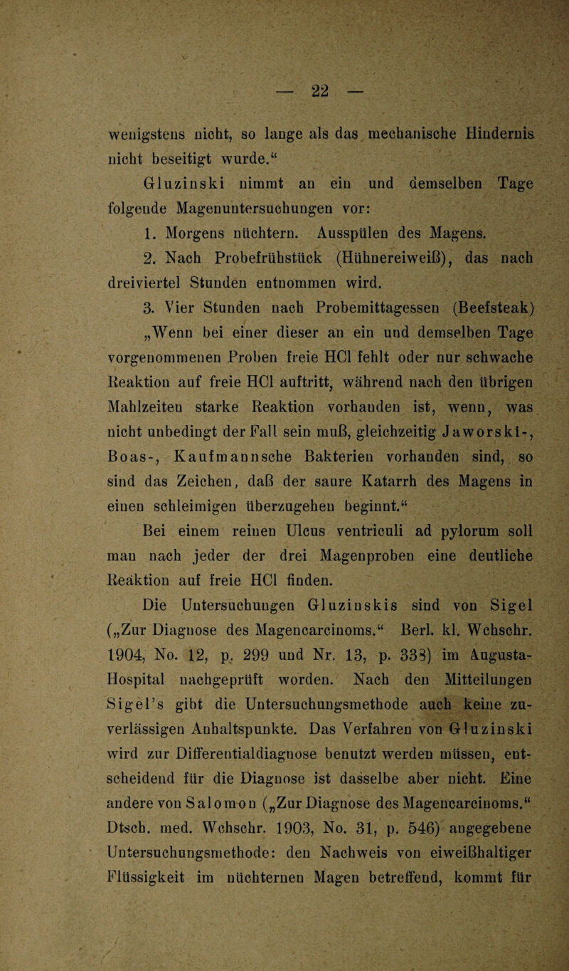 wenigstens nicht, so lange als das mechanische Hindernis nicht beseitigt wurde.“ Gluzinski nimmt an ein und demselben Tage folgende Magenuntersuchungen vor: 1. Morgens nüchtern. Ausspülen des Magens. 2. Nach Probefrühstück (Hühnereiweiß), das nach dreiviertel Stunden entnommen wird. 3. Vier Stunden nach Probemittagessen (Beefsteak) „Wenn bei einer dieser an ein und demselben Tage vorgenommenen Proben freie HCl fehlt oder nur schwache Reaktion auf freie HCl auftritt, während nach den übrigen Mahlzeiteu starke Reaktion vorhauden ist, wenn, was nicht unbedingt der Fall sein muß, gleichzeitig Jaworski-, Boas-, Kaufmann sehe Bakterien vorhanden sind, so sind das Zeichen, daß der saure Katarrh des Magens in einen schleimigen überzugeheu beginnt.“ Bei einem reinen Ulcus ventriculi ad pylorum soll man nach jeder der drei Magenprobeu eine deutliche Reaktion auf freie HCl finden. Die Untersuchungen Gluzinskis sind von Sigel („Zur Diagnose des Magencarcinoms.“ Berl. kl. Wchschr. 1904, No. 12, p. 299 und Nr. 13, p. 338) im Augusta- Hospital nachgeprüft worden. Nach den Mitteilungen Sigel’s gibt die Untersuchungsmethode auch keine zu¬ verlässigen Anhaltspunkte. Das Verfahren von Gluzinski wird zur Differentialdiagnose benutzt werden müssen, ent¬ scheidend für die Diagnose ist dasselbe aber nicht. Eine andere vonSalomon („Zur Diagnose des Magencarcinoms.“ Dtsch. med. Wchschr. 1903, No. 31, p. 546) angegebene Untersuchungsmethode: den Nachweis von eiweißhaltiger Flüssigkeit im nüchternen Magen betreffend, kommt für