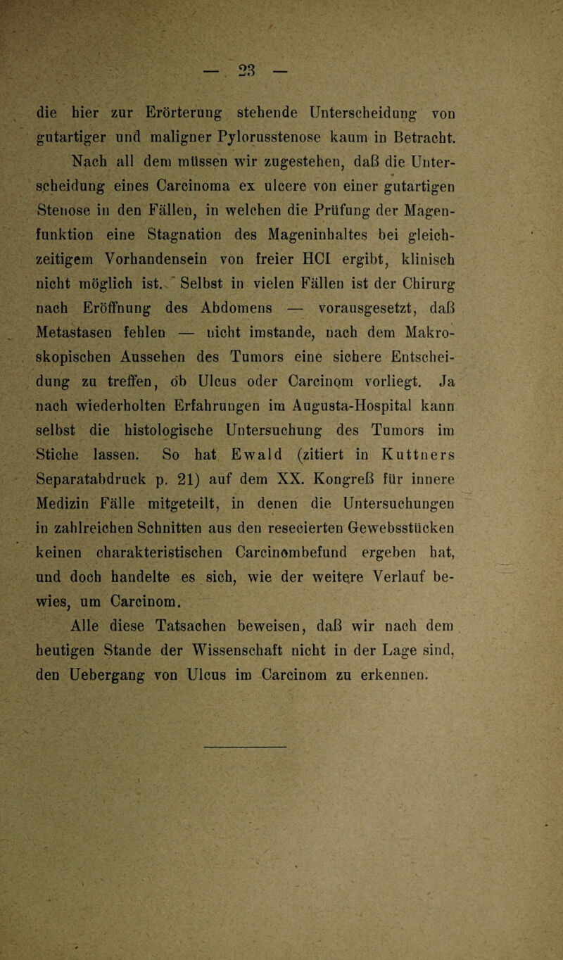 28 die hier zur Erörterung stehende Unterscheidung von gutartiger und maligner Pylorusstenose kaum in Betracht. Nach all dem müssen wir zugestehen, daß die Unter¬ scheidung eines Carcinoma ex ulcere von einer gutartigen Stenose in den Fällen, in welchen die Prüfung der Magen¬ funktion eine Stagnation des Mageninhaltes bei gleich¬ zeitigem Vorhandensein von freier HCl ergibt, klinisch nicht möglich ist. Selbst in vielen Fällen ist der Chirurg nach Eröffnung des Abdomens — vorausgesetzt, daß Metastasen fehlen — nicht imstande, nach dem Makro¬ skopischen Aussehen des Tumors eine sichere Entschei¬ dung zu treffen, ob Ulcus oder Carcinom vorliegt. Ja nach wiederholten Erfahrungen im Augusta-Hospital kann selbst die histologische Untersuchung des Tumors im Stiche lassen. So hat Ewald (zitiert in Kuttners Separatabdruck p. 21) auf dem XX. Kongreß für innere Medizin Fälle mitgeteilt, in denen die Untersuchungen in zahlreichen Schnitten aus den resecierten Gewebsstlicken keinen charakteristischen Carcinombefund ergeben hat, und doch handelte es sich, wie der weitere Verlauf be¬ wies, um Carcinom. Alle diese Tatsachen beweisen, daß wir nach dem heutigen Stande der Wissenschaft nicht in der Lage sind, den Uebergang von Ulcus im Carcinom zu erkennen.
