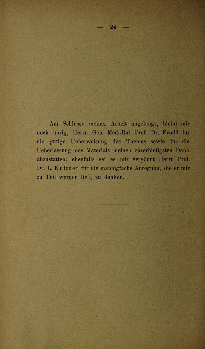 - — 24 — Am Schlüsse meiner Arbeit angelangt, bleibt mir noch übrig, Herrn Geh. Med.-Rat Prof. Dr. Ewald für die gütige Ueberweisung des Themas sowie für die Ueberlassung des Materials meinen ehrerbietigsten Dank abzustatten; ebenfalls sei es mir vergönnt Herrn Prof. Dr. L. Kuttner für die mannigfache Anregung, die er mir zu Teil werden ließ, zu danken.