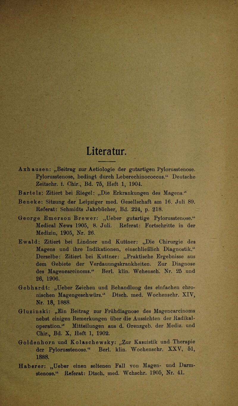 Literatur. Axhausen: „Beitrag zur Aetiologie der gutartigen Pylorusstenose. Pylorusstenose, bedingt durch Leberechinococcus.“ Deutsche Zeitschr. f. Ohir., Bd. 75, Heft 1, 1904. Bartels: Zitiert bei .Riegel: „Die Erkrankungen des Magens.“ Beneke: Sitzung der Leipziger med. Gesellschaft am 16. Juli 89. Referat: Schmidts Jahrbücher, Bd. 224, p. 218. George Emerson Brewer: „Ueber gutartige Pylorusstenose.“ Medical News 1905, 8. Juli. Referat: Fortschritte in der Medizin, 1905, Nr. 26. Ewald: Zitiert bei Lindner und Kuttner: „Die Chirurgie des Magens und ihre Indikationen, einschließlich Diagnostik.“ Derselbe: Zitiert bei Kuttner: „Praktische Ergebnisse aus dem Gebiete der Verdauungskrankheiten. Zur Diagnose des Magencarcinoms.“ Berl. klin. Wchensch. Nr. 25 und 26, 1906. . Gebhardt: „Ueber Zeichen und Behandlung des einfachen chro¬ nischen Magengeschwürs.“ Dtsch. med. Wochenschr. XIV, Nr. 18, 1888. Gluzinski: „Ein Beitrag zur Frühdiagnose des Magencarcinoms nebst einigen Bemerkungen über die Aussichten der Radikal¬ operation.“ Mitteilungen aus d. Grenzgeb. der Mediz. und Chir., Bd. X, Heft 1, 1902. Goldenhorn und Kolaschewsky: „Zur Kasuistik und Therapie der Pylorusstenose.“ Berl. klin. Wochenschr. XXV, 51, 1888. Hab er er: „Ueber einen seltenen Fall von Magen- und Darm¬ stenose.“ Referat: Dtsch. med. Wchschr. 1905, Nr. 41.