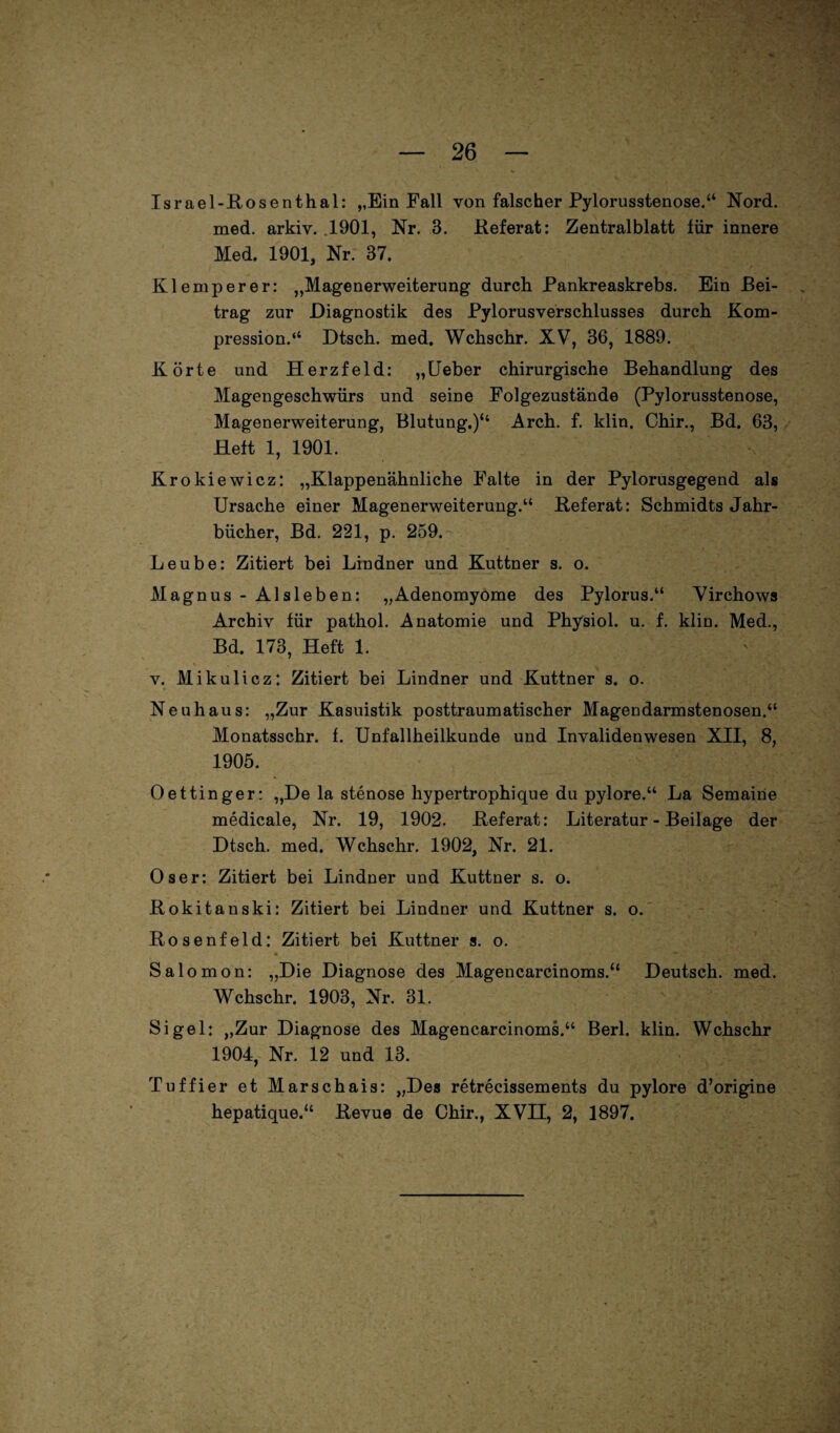 Israel-Rosenthal: ,,Ein Fall von falscher Pylorusstenose.“ Nord, med. arkiv. 1901, Nr. 3. Referat: Zentralblatt für innere Med. 1901, Nr. 87. Klemperer: „Magenerweiterung durch Pankreaskrebs. Ein Bei¬ trag zur Diagnostik des Pylorusverschlusses durch Kom¬ pression.“ Dtsch. med. Wchschr. XV, 36, 1889. Körte und Herzfeld: „Ueber chirurgische Behandlung des Magengeschwürs und seine Folgezustände (Pylorusstenose, Magenerweiterung, Blutung.)“ Arch. f. klin. Chir., Bd. 63, Heft 1, 1901. Krokiewicz: „Klappenähnliche Falte in der Pylorusgegend als Ursache einer Magenerweiterung.“ Referat: Schmidts Jahr¬ bücher, Bd. 221, p. 259. Leube: Zitiert bei Lindner und Kuttner s. o. Magnus - Alsleben: „Adenomyome des Pylorus.“ Virchows Archiv für pathol. Anatomie und Physiol. u. f. klin. Med., Bd. 173, Heft 1. v. Mikulicz: Zitiert bei Lindner und Kuttner s. o. Neuhaus: „Zur Kasuistik posttraumatischer Magendarmstenosen.“ Monatsschr. f. Unfallheilkunde und Invalidenwesen XII, 8, 1905. Oettinger: „De la stenose hypertroph:que du pylore.“ La Semaine medicale, Nr. 19, 1902. Referat: Literatur - Beilage der Dtsch. med. Wchschr. 1902, Nr. 21. Os er: Zitiert bei Lindner und Kuttner s. o. Rokitanski: Zitiert bei Lindner und Kuttner s. o. Rosenfeld: Zitiert bei Kuttner s. o. Salomon: „Die Diagnose des Magencarcinoms.“ Deutsch, med. Wchschr. 1903, Nr. 31. Sigel: „Zur Diagnose des Magencarcinoms.“ Berl. klin. Wchschr 1904, Nr. 12 und 13. Tuffier et Marschais: „Des retrecissements du pylore d’origine hepatique.“ Revue de Chir., XVH, 2, 1897.