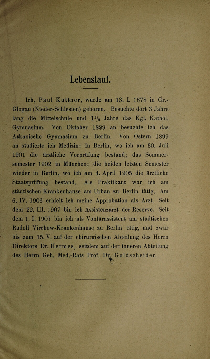 Lebenslauf. Ich, Paul Kuttner, wurde am 13. I. 1878 in Gr.- Glogau (Nieder-Schlesien) geboren. Besuchte dort 3 Jahre lang die Mittelschule und 1 1j2 Jahre das Kgl. Kathol. Gymnasium. Von Oktober 1889 an besuchte ich das Askanische Gymnasium zu Berlin. Von Ostern 1899 an studierte ich Medizin: in Berlin, wo ich am 30. Juli 1901 die ärztliche Vorprüfung bestand; das Sommer¬ semester 1902 in München; die beiden letzten Semester wieder in Berlin, wo ich am 4. April 1905 die ärztliche Staatsprüfung bestand. Als Praktikant war ich am städtischen Krankenhause am Urban zu Berlin tätig. Am 6. IV. 1906 erhielt ich meine Approbation als Arzt. Seit dem 22. III. 1907 bin ich Assistenzarzt der Reserve. Seit dem 1. I. 1907 bin ich als Vontärassistent am städtischen Rudolf Virchow-Krankenhause zu Berlin tätig, und zwar bis zum 15. V. auf der chirurgischen Abteilung des Herrn Direktors Dr. Hermes, seitdem auf der inneren Abteilung des Herrn Geh. Med.-Rats Prof. Dr. Goldscheider. r