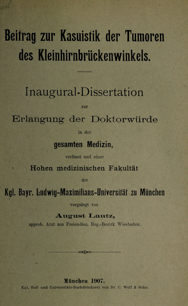 Beitrag zur Kasuistik der Tumoren des Kleinhirnbrückenwinkels. Inaugural-Dissertation Erlangung der Doktorwürde in der gesamten Medizin, verfasst und einer Hohen medizinischen Fakultät der Kgl. Bayr. Ludwig-Maximilians-Universität zu München * vorgelegt voo August Lautz, approb. Arzt aus Freiendiez, Reg.-Bezirk Wiesbaden. München 1907. Kgl. Hof- und Universitäts-Buchdruckerei von Dr. C. Wolf <fc Sohn.