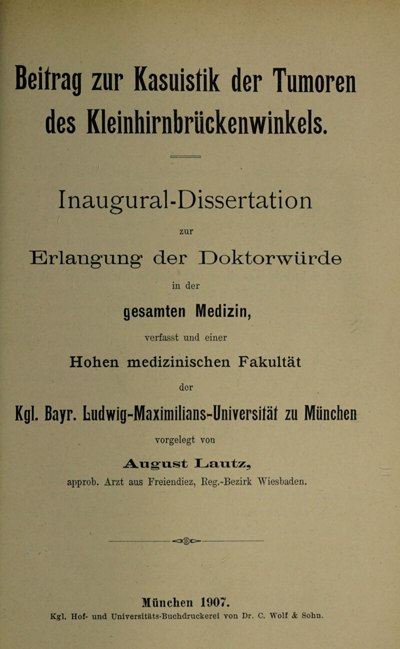 Beitrag zur Kasuistik der Tumoren des Kleinhirnbriickenwinkels. Inaugural-Dissertation Erlangung1 der Doktorwürde in der gesamten Medizin, verfasst lind einer Hohen medizinischen Fakultät der Kgl. Bayr. Ludwig-Maximilians-Universilät zu München vorgelegt von August Lautz, approb. Arzt aus Freiendiez, Reg.-Bezirk Wiesbaden. München 1907. Kgl. Hof- und Universitäts-Buchdruckerei von Dr. C. Wolf & Sohn.