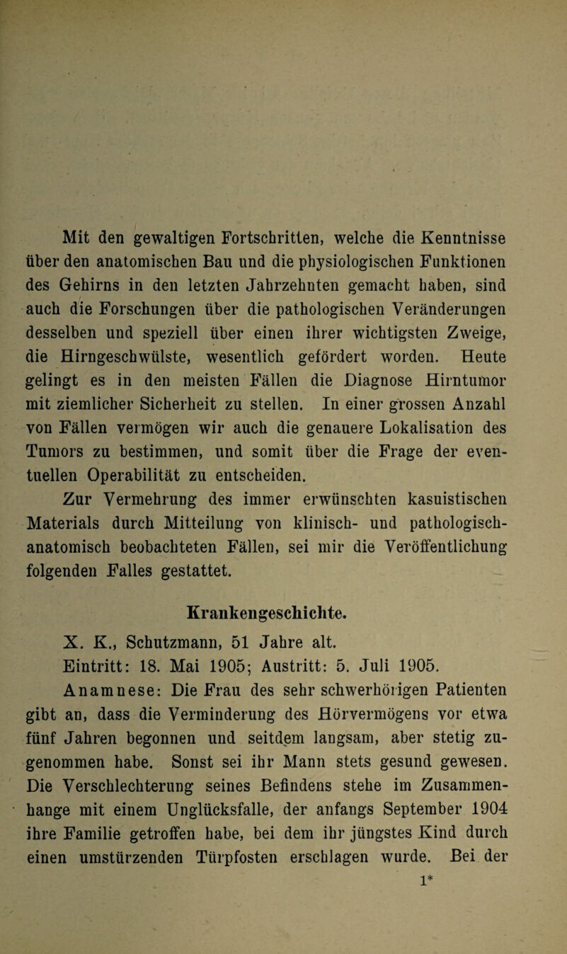 Mit den gewaltigen Fortschritten, welche die Kenntnisse über den anatomischen Bau und die physiologischen Funktionen des Gehirns in den letzten Jahrzehnten gemacht haben, sind auch die Forschungen über die pathologischen Veränderungen desselben und speziell über einen ihrer wichtigsten Zweige, die Hirngeschwülste, wesentlich gefördert worden. Heute gelingt es in den meisten Fällen die Diagnose Hirntumor mit ziemlicher Sicherheit zu stellen. In einer grossen Anzahl von Fällen vermögen wir auch die genauere Lokalisation des Tumors zu bestimmen, und somit über die Frage der even¬ tuellen Operabilität zu entscheiden. Zur Vermehrung des immer erwünschten kasuistischen Materials durch Mitteilung von klinisch- und pathologisch¬ anatomisch beobachteten Fällen, sei mir die Veröffentlichung folgenden Falles gestattet. Krankengeschichte. X. K., Schutzmann, 51 Jahre alt. Eintritt: 18. Mai 1905; Austritt: 5. Juli 1905. Anamnese: Die Frau des sehr schwerhörigen Patienten gibt an, dass die Verminderung des Hörvermögens vor etwa fünf Jahren begonnen und seitdem langsam, aber stetig zu¬ genommen habe. Sonst sei ihr Mann stets gesund gewesen. Die Verschlechterung seines Befindens stehe im Zusammen¬ hänge mit einem Unglücksfalle, der anfangs September 1904 ihre Familie getroffen habe, bei dem ihr jüngstes Kind durch einen umstürzenden Türpfosten erschlagen wurde. Bei der l*