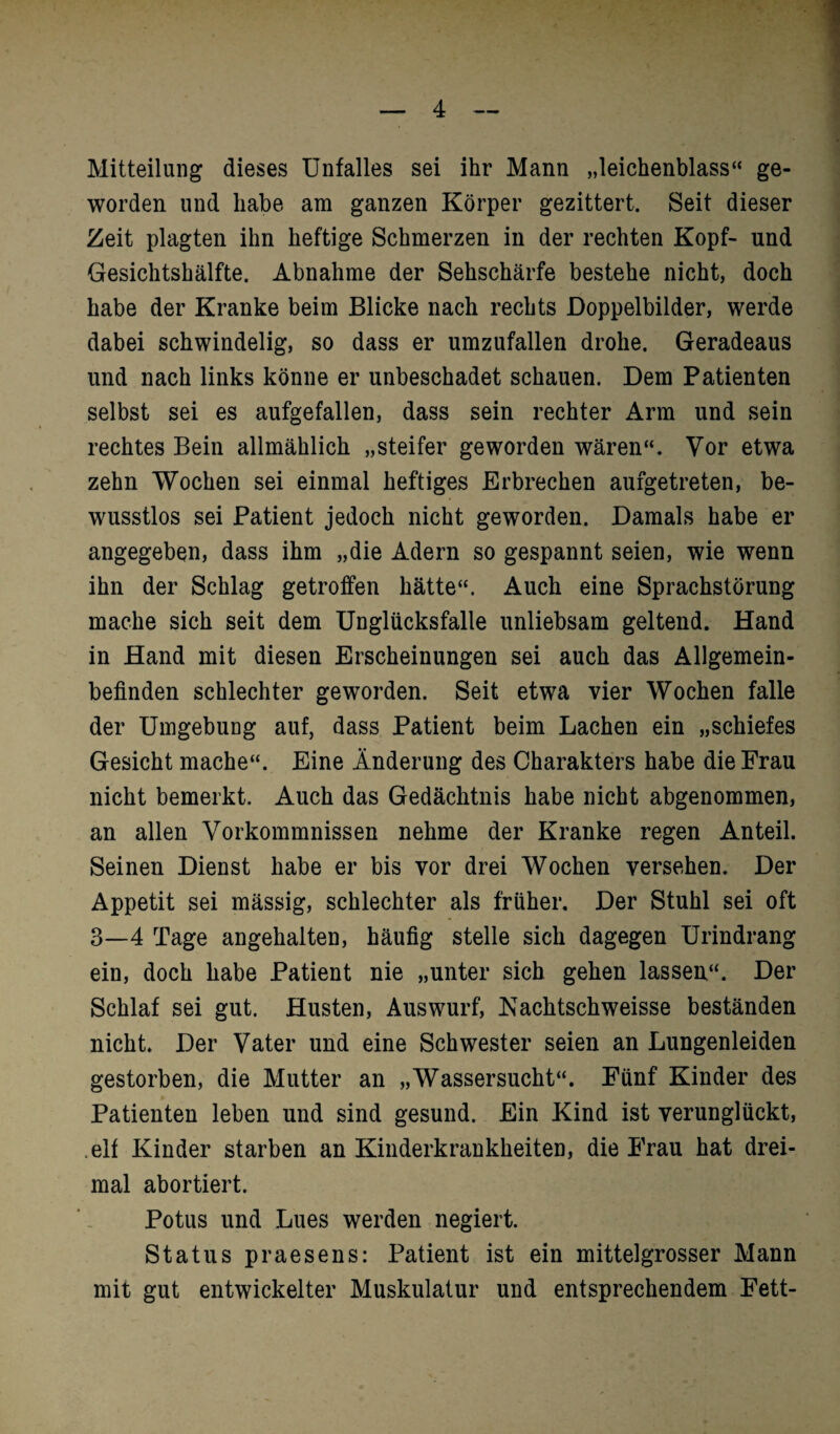 Mitteilung dieses Unfalles sei ihr Mann „leichenblass“ ge¬ worden und habe am ganzen Körper gezittert. Seit dieser Zeit plagten ihn heftige Schmerzen in der rechten Kopf- und Gesichtshälfte. Abnahme der Sehschärfe bestehe nicht, doch habe der Kranke beim Blicke nach rechts Doppelbilder, werde dabei schwindelig, so dass er umzufallen drohe. Geradeaus und nach links könne er unbeschadet schauen. Dem Patienten selbst sei es aufgefallen, dass sein rechter Arm und sein rechtes Bein allmählich „steifer geworden wären“. Vor etwa zehn Wochen sei einmal heftiges Erbrechen aufgetreten, be¬ wusstlos sei Patient jedoch nicht geworden. Damals habe er angegeben, dass ihm „die Adern so gespannt seien, wie wenn ihn der Schlag getroffen hätte“. Auch eine Sprachstörung mache sich seit dem Unglücksfalle unliebsam geltend. Hand in Hand mit diesen Erscheinungen sei auch das Allgemein¬ befinden schlechter geworden. Seit etwa vier Wochen falle der Umgebung auf, dass Patient beim Lachen ein „schiefes Gesicht mache“. Eine Änderung des Charakters habe die Frau nicht bemerkt. Auch das Gedächtnis habe nicht abgenommen, an allen Vorkommnissen nehme der Kranke regen Anteil. Seinen Dienst habe er bis vor drei Wochen versehen. Der Appetit sei mässig, schlechter als früher. Der Stuhl sei oft 3—4 Tage angehalten, häufig stelle sich dagegen Urindrang ein, doch habe Patient nie „unter sich gehen lassen“. Der Schlaf sei gut. Husten, Auswurf, Kachtschweisse beständen nicht. Der Vater und eine Schwester seien an Lungenleiden gestorben, die Mutter an „Wassersucht“. Fünf Kinder des Patienten leben und sind gesund. Ein Kind ist verunglückt, elf Kinder starben an Kinderkrankheiten, die Frau hat drei¬ mal abortiert. Potus und Lues werden negiert. Status praesens: Patient ist ein mittelgrosser Mann mit gut entwickelter Muskulatur und entsprechendem Fett-