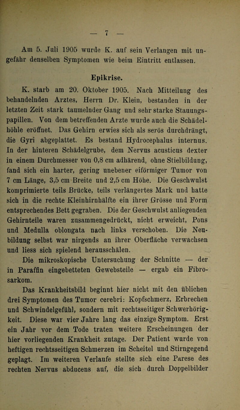 r» l Am 5. Juli 1905 wurde K. auf sein Verlangen mit un¬ gefähr denselben Symptomen wie beim Eintritt entlassen. Epikrise. K. starb am 20. Oktober 1905. Nach Mitteilung des behandelnden Arztes, Herrn Dr. Klein, bestanden in der letzten Zeit stark taumelnder Gang und sehr starke Stauungs¬ papillen. Von dem betreffenden Arzte wurde auch die Schädel¬ höhle eröffnet. Das Gehirn erwies sich als serös durchdrängt, die Gyri abgeplattet. Es bestand Hydrocephalus internus. In der hinteren Schädelgrube, dem Nervus acusticus dexter in einem Durchmesser von 0,8 cm adhärend, ohne Stielbildung, fand sich ein harter, gering unebener eiförmiger Tumor von 7 cm Länge, 3,5 cm Breite und 2,5 cm Höhe. Die Geschwulst komprimierte teils Brücke, teils verlängertes Mark und hatte sich in die rechte Kleinhirnhälfte ein ihrer Grösse und Form entsprechendes Bett gegraben. Die der Geschwulst anliegenden Gehirnteile waren zusammengedrückt, nicht erweicht, Pons und Medulla oblongata nach links verschoben. Die Neu¬ bildung selbst war nirgends an ihrer Oberfläche verwachsen und liess sich spielend herausschälen. Die mikroskopische Untersuchung der Schnitte — der in Paraffin eingebetteten Gewebsteile — ergab ein Fibro- sarkom. Das Krankheitsbild beginnt hier nicht mit den üblichen drei Symptomen des Tumor cerebri: Kopfschmerz, Erbrechen und Schwindelgefühl, sondern mit rechtsseitiger Schwerhörig¬ keit. Diese war vier Jahre lang das einzige Symptom. Erst ein Jahr vor dem Tode traten weitere Erscheinungen der hier vorliegenden Krankheit zutage. Der Patient wurde von heftigen rechtsseitigen Schmerzen im Scheitel und Stirngegend geplagt. Im weiteren Verlaufe stellte sich eine Parese des rechten Nervus abducens auf, die sich durch Doppelbilder