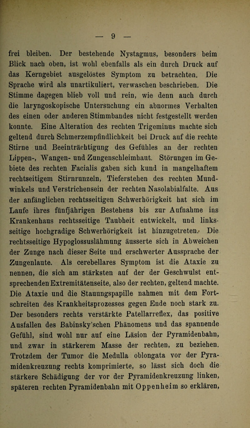 frei bleiben. Der bestehende Nystagmus, besonders beim Blick nach oben, ist wohl ebenfalls als ein durch Druck auf das Kerngebiet ausgelöstes Symptom zu betrachten. Die Sprache wird als unartikuliert, verwaschen beschrieben. Die Stimme dagegen blieb voll und rein, wie denn auch durch die laryngoskopische Untersuchung ein abnormes Verhalten des einen oder anderen Stimmbandes nicht festgestellt werden konnte. Eine Alteration des rechten Trigeminus machte sich geltend durch Schmerzempfindlichkeit bei Druck auf die rechte Stirne und Beeinträchtigung des Gefühles an der rechten Lippen-, Wangen-und Zungenschleimhaut. Störungen im Ge¬ biete des rechten Facialis gaben sich kund in mangelhaftem rechtseitigem Stirnrunzeln, Tieferstehen des rechten Mund¬ winkels und Verstrichensein der rechten Nasolabialfalte. Aus der anfänglichen rechtsseitigen Schwerhörigkeit hat sich im Laufe ihres fünfjährigen Bestehens bis zur Aufnahme ins Krankenhaus rechtsseitige Taubheit entwickelt, und links¬ seitige hochgradige Schwerhörigkeit ist hinzugetreten/ Die rechtsseitige Hypoglossuslähmung äusserte sich in Abweichen der Zunge nach dieser Seite und erschwerter Aussprache der Zungenlaute. Als cerebellares Symptom ist die Ataxie zu nennen, die sich am stärksten auf der der Geschwulst ent¬ sprechenden Extremitätenseite, also der rechten, geltend machte. Die Ataxie und die Stauungspapille nahmen mit dem Fort¬ schreiten des Krankheitsprozesses gegen Ende noch stark zu. Der besonders rechts verstärkte Patellarreflex, das positive Ausfallen des ßabinsky’schen Phänomens und das spannende Gefühl, sind wohl nur auf eine Läsion der Pyramidenbahn, und zwar in stärkerem Masse der rechten, zu beziehen. Trotzdem der Tumor die Medulla oblongata vor der Pyra¬ midenkreuzung rechts komprimierte, so lässt sich doch die stärkere Schädigung der vor der Pyramidenkreuzung linken, späteren rechten Pyramidenbahn mit Oppenheim so erklären,