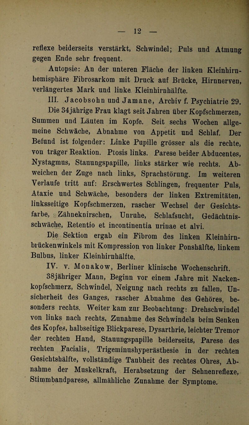 reflexe beiderseits verstärkt, Schwindel; Puls und Atmung gegen Ende sehr frequent. Autopsie: An der unteren Fläche der linken Kleinhirn¬ hemisphäre Fibrosarkom mit Druck auf Brücke, Hirnnerven, verlängertes Mark und linke Kleinhirnhälfte. III. Jacobsohn und Jamane, Archiv f. Psychiatrie 29. Die 34jährige Frau klagt seit Jahren über Kopfschmerzen, Summen und Läuten im Kopfe. Seit sechs Wochen allge¬ meine Schwäche, Abnahme von Appetit und Schlaf. Der Befund ist folgender: Linke Pupille grösser als die rechte, von träger Reaktion. Ptosis links. Parese beider Abducentes, Nystagmus, Stauungspapille, links stärker wie rechts. Ab¬ weichen der Zuge nach links, Sprachstörung. Im weiteren Verlaufe tritt auf: Erschwertes Schlingen, frequenter Puls, Ataxie und Schwäche, besonders der linken Extremitäten, linksseitige Kopfschmerzen, rascher Wechsel der Gesichts¬ farbe, Zähneknirschen, Unruhe, Schlafsucht, Gedächtnis¬ schwäche, Retentio et incontinentia urinae et alvi. Die Sektion ergab ein Fibrom des linken Kleinhirn¬ brückenwinkels mit Kompression von linker Ponshälfte, linkem Bulbus, linker Kleinhirnhälfte. IV. v. Monakow, Berliner klinische Wochenschrift. 38jähriger Mann, Beginn vor einem Jahre mit Nacken¬ kopfschmerz, Schwindel, Neigung nach rechts zu fallen, Un¬ sicherheit des Ganges, rascher Abnahme des Gehöres, be- sondeis rechts. Weiter kam zur Beobachtung: Drehschwindel von links nach rechts, Zunahme des Schwindels beim Senken des Kopfes, halbseitige Blickparese, Dysarthrie, leichter Tremor der rechten Hand, Stauungspapille beiderseits, Parese des rechten Facialis, Trigeminushyperästhesie in der rechten Gesichtshälfte, vollständige Taubheit des rechtes Ohres, Ab¬ nahme der Muskelkraft, Herabsetzung der Sehnenreflexe, Stimmbandparese, allmähliche Zunahme der Symptome.