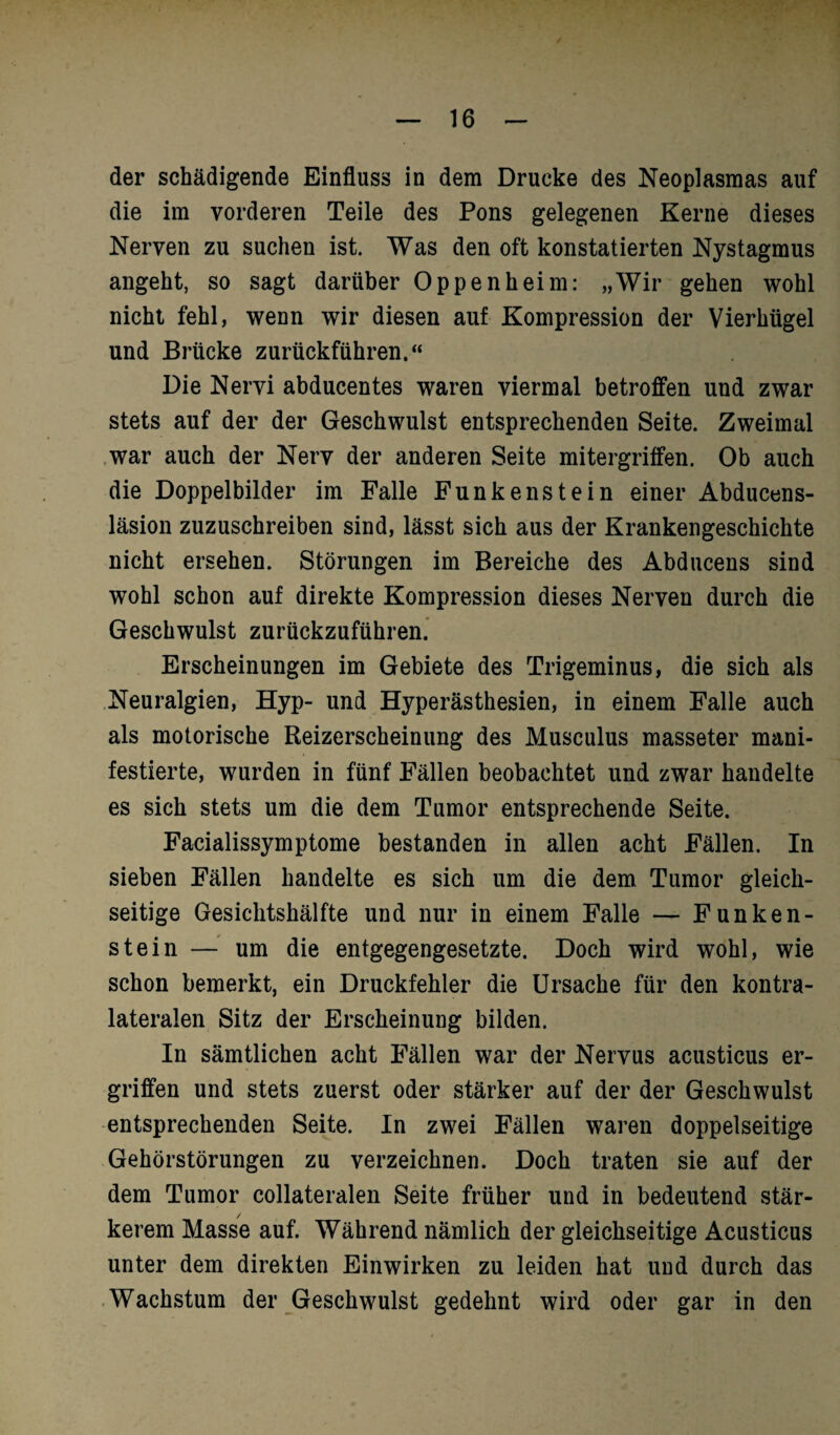 der schädigende Einfluss in dem Drucke des Neoplasmas auf die im vorderen Teile des Pons gelegenen Kerne dieses Nerven zu suchen ist. Was den oft konstatierten Nystagmus angeht, so sagt darüber Oppenheim: „Wir gehen wohl nicht fehl, wenn wir diesen auf Kompression der Vierhügel und Brücke zurückführen.“ Die Nervi abducentes waren viermal betroffen und zwar stets auf der der Geschwulst entsprechenden Seite. Zweimal war auch der Nerv der anderen Seite mitergriffen. Ob auch die Doppelbilder im Falle Funkenstein einer Abducens- läsion zuzuschreiben sind, lässt sich aus der Krankengeschichte nicht ersehen. Störungen im Bereiche des Abducens sind wohl schon auf direkte Kompression dieses Nerven durch die Geschwulst zurückzuführen. Erscheinungen im Gebiete des Trigeminus, die sich als Neuralgien, Hyp- und Hyperästhesien, in einem Falle auch als motorische Reizerscheinung des Musculus masseter mani¬ festierte, wurden in fünf Fällen beobachtet und zwar handelte es sich stets um die dem Tumor entsprechende Seite. Facialissymptome bestanden in allen acht Fällen. In sieben Fällen handelte es sich um die dem Tumor gleich¬ seitige Gesiclitshälfte und nur in einem Falle — Funken¬ stein — um die entgegengesetzte. Doch wird wohl, wie schon bemerkt, ein Druckfehler die Ursache für den kontra¬ lateralen Sitz der Erscheinung bilden. In sämtlichen acht Fällen war der Nervus acusticus er¬ griffen und stets zuerst oder stärker auf der der Geschwulst entsprechenden Seite. In zwei Fällen waren doppelseitige Gehörstörungen zu verzeichnen. Doch traten sie auf der dem Tumor collateralen Seite früher und in bedeutend stär¬ kerem Masse auf. Während nämlich der gleichseitige Acusticus unter dem direkten Einwirken zu leiden hat und durch das Wachstum der Geschwulst gedehnt wird oder gar in den