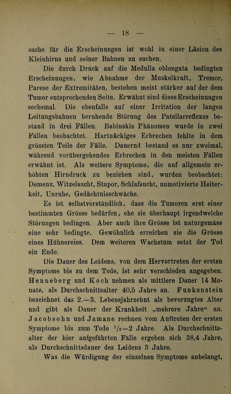 Sache für die Erscheinungen ist wohl in einer Läsion des Kleinhirns und seiner Bahnen zu suchen. Die durch Druck auf die Medulla oblongata bedingten Erscheinungen, wie Abnahme der Muskelkraft, Tremor, Parese der Extremitäten, bestehen meist stärker auf der dem Tumor entsprechenden Seite. Erwähnt sind diese Erscheinungen sechsmal. Die ebenfalls auf einer Irritation der langen Leitungsbahnen beruhende Störung des Patellarreflexes be¬ stand in drei Fällen. Babinskis Phänomen wurde in zwei Fällen beobachtet. Hartnäckiges Erbrechen fehlte in dem grössten Teile der Fälle. Dauernd bestand es nur zweimal, während vorübergehendes Erbrechen in den meisten Fällen erwähnt ist. Als weitere Symptome, die auf allgemein er¬ höhten Hirndruck zu beziehen sind, wurden beobachtet: Demenz, Witzelsucht, Stupor, Schlafsucht, unmotivierte Heiter¬ keit, Unruhe, Gedächtnisschwäche. Es ist selbstverständlich, dass die Tumoren erst einer bestimmten Grösse bedürfen, ehe sie überhaupt irgendwelche Störungen bedingen. Aber auch ihre Grösse ist naturgemäss eine sehr bedingte. Gewöhnlich erreichen sie die Grösse eines Hühnereies. Dem weiteren Wachstum setzt der Tod ein Ende. Die Dauer des Leidens, von dem Hervortreten der ersten Symptome bis zu dem Tode, ist sehr verschieden angegeben. Henneberg und Koch nehmen als mittlere Dauer 14 Mo¬ nate, als Durchschnittsalter 40,5 Jahre an. Funken stein bezeichnet das 2.-3. Lebensjahrzehnt als bevorzugtes Alter und gibt als Dauer der Krankheit „mehrere Jahre“ an. Jacobsohn und Jamane rechnen vom Auftreten der ersten Symptome bis zum Tode V2—2 Jahre. Als Durchschnitts¬ alter der liier aufgeführten Fälle ergeben sich 38,4 Jahre, als Durchschnittsdauer des Leidens 3 Jahre. Was die Würdigung der einzelnen Symptome anbelangt,