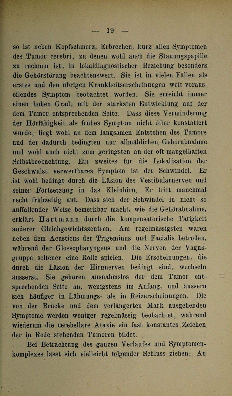 so ist neben Kopfschmerz, Erbrechen, kurz allen Symptomen des Tumor cerebri, zu denen wohl auch die Stauungspapille zu rechnen ist, in lokaldiagnostischer Beziehung besonders die Gehörstörung beachtenswert. Sie ist in vielen Fällen als erstes und den übrigen Krankheitserscheinungen weit voraus¬ eilendes Symptom beobachtet worden. Sie erreicht immer einen hohen Grad, mit der stärksten Entwicklung auf der dem Tumor entsprechenden Seite. Dass diese Verminderung der Hörfähigkeit als frühes Symptom nicht öfter konstatiert wurde, liegt wohl an dem langsamen Entstehen des Tumors und der dadurch bedingten nur allmählichen Gehörabnahme und wohl auch nicht zum geringsten an der oft mangelhaften Selbstbeobachtung. Ein zweites für die Lokalisation der Geschwulst verwertbares Symptom ist der Schwindel. Er .ist wohl bedingt durch die Läsion des Vestibularnerven und seiner Fortsetzung in das Kleinhirn. Er tritt manchmal recht frühzeitig auf. Dass sich der Schwindel in nicht so auffallender Weise bemerkbar macht, wie die Gehörabnahme, erklärt Hartmann durch die kompensatorische Tätigkeit anderer Gleichgewichtszentren. Am regelmässigsten waren neben dem Acusticus der Trigeminus und Facialis betroffen, während der Glossopharyngeus und die Nerven der Vagus¬ gruppe seltener eine Rolle spielen. Die Erscheinungen, die durch die Läsion der Hirnnerven bedingt sind, wechseln äusserst. Sie gehören ausnahmslos der dem Tumor ent¬ sprechenden Seite an, wenigstens im Anfang, und äussern Sich häufiger in Lähmungs- als in Reizerscheinungen. Die von der Brücke und dem verlängerten Mark ausgehenden Symptome werden weniger regelmässig beobachtet, während wiederum die cerebellare Ataxie ein fast konstantes Zeichen der in Rede stehenden Tumoren bildet. Bei Betrachtung des ganzen Verlaufes und Symptomen- komplexes lässt sich vielleicht folgender Schluss ziehen: An