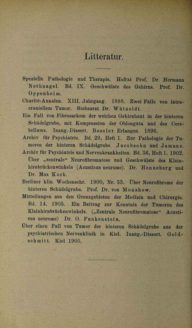 Litteratur. • v * , * * « Spezielle Pathologie und Therapie. Hofrat Prof. Dr. Hermann Nothnagel. Bd. IX. Geschwülste des Gehirns. Prof. Dr. Oppenhei m. Charitö-Annalen. XIII. Jahrgang. 1888. Zwei Fälle von intra- craniellem Tumor. Stabsarzt Dr. Wätzoldt. Ein Fall von Fibrosarkom der weichen Gehirnhaut in der hinteren Schädelgrube, mit Kompression der Oblongata und des Cere- bellums. Inaug.-Dissert. Bessler Erlangen. 1896. Archiv für Psychiatrie. Bd. 29, Heft 1. Zur Pathologie der Tu¬ moren der hinteren Schädelgrube. Jacobsohn und Jam an e. Archiv für Psychiatrie und Nervenkrankheiten. Bd. 36, Heft 1. 1902. Über „zentrale“ Neurofibromatose und Geschwülste des Klein¬ hirnbrückenwinkels (Acusticus neurome). Dr. Henneberg und Dr. Max Koch. Berliner klin. Wochenschr. 1900, Nr. 33. Über Neurofibrome der hinteren Schädelgrube. Prof. Dr. von Monakow. Mitteilungen aus den Grenzgebieten der Medizin und Chirurgie. Bd. 14. 1905. Ein Beitrag zur Kenntnis der Tumoren des Kleinhirnbrückenwinkels. („Zentrale Neurofibromatose“ Acusti¬ cus neurome) Dr. 0. Funken stein. Über einen Fall von Tumor der hinteren Schädelgrube aus der psychiatrischen Nervenkliuik in Kiel. Inaug.-Dissert. Gold¬ schmitt. Kiel 1905.