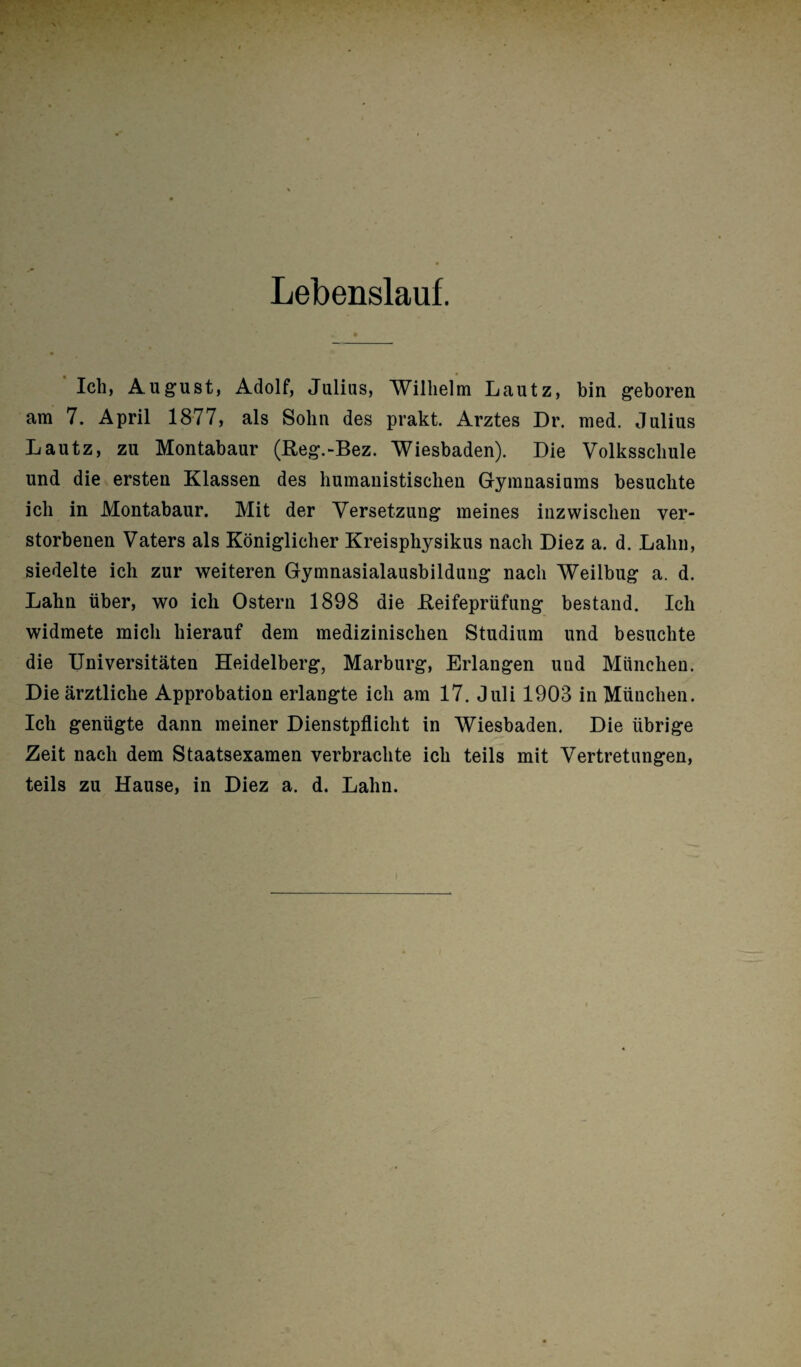 Lebenslauf. Ich, August, Adolf, Julius, Wilhelm Lautz, bin geboren am 7. April 1877, als Sohn des prakt. Arztes Dr. med. Julius Lautz, zu Montabaur (Reg.-Bez. Wiesbaden). Die Volksschule und die ersten Klassen des humanistischen Gymnasiums besuchte ich in Montabaur. Mit der Versetzung meines inzwischen ver¬ storbenen Vaters als Königlicher Kreisphysikus nach Diez a. d. Lahn, siedelte ich zur weiteren Gymnasialausbildung nach Weilbug a. d. Lahn über, wo ich Ostern 1898 die Reifeprüfung bestand. Ich widmete mich hierauf dem medizinischen Studium und besuchte die Universitäten Heidelberg, Marburg, Erlangen uud München. Die ärztliche Approbation erlangte ich am 17. Juli 1903 in München. Ich genügte dann meiner Dienstpflicht in Wiesbaden. Die übrige Zeit nach dem Staatsexamen verbrachte ich teils mit Vertretungen, teils zu Hause, in Diez a. d. Lahn.