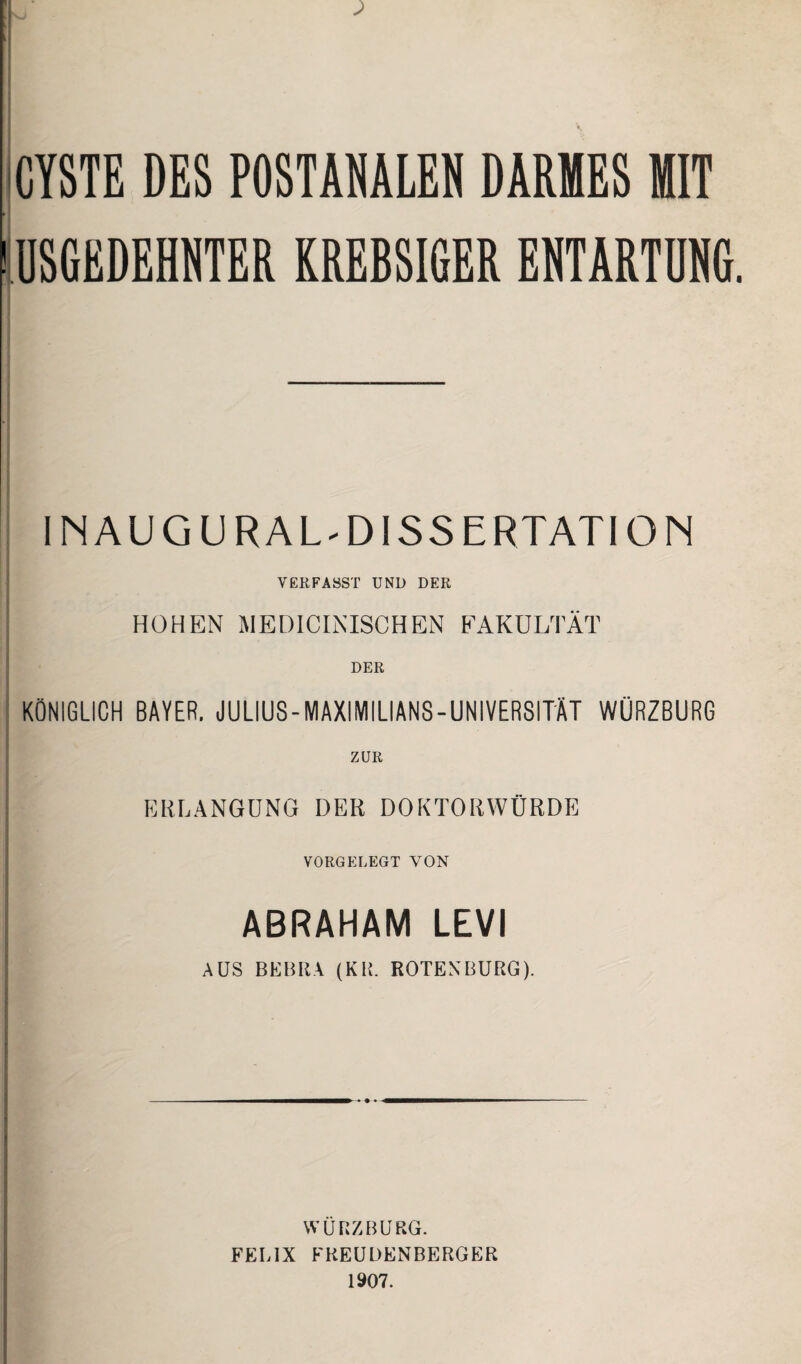 CYSTE DES POSTANALEN DARMES MIT USGEDEHNTER KREBSIGER ENTARTUNG. INAUG URAL-DISSERTATION VERFASST UND DER HOHEN MEDICINISCHEN FAKULTÄT DER KÖNIGLICH BAYER. JULIUS - MAXIMILIANS - UNIVERSITÄT WÜRZBURG ZUR ERLANGUNG DER DOKTORWÜRDE VORGELEGT YON ABRAHAM LEVI AUS BEBRA (KR. ROTENBURG). WÜRZ BURG. FELIX FREUDENBERGER 1907.