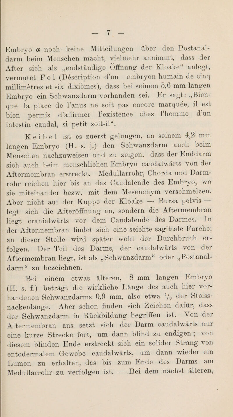 Embryo a noch keine Mitteilungen über den Postanal¬ darm beim Menschen macht, vielmehr annimmt, dass der After sich als „endständige Öffnung der Kloake“ anlegt, vermutet Pol (Description d un embryon humam de cinq millimetres et six dixiemes), dass bei seinem 5,6 mm langen Embryo ein Schwanzdarm vorhanden sei. Er sagt: „Bien- que la place de l’anus ne soit pas encore marquee, il est bien permis d7affirmer l’existence chez 1 homme d un intestin caudal, si petit soit-il“. K e i b e 1 ist es zuerst gelungen, an seinem 4,2 mm langen Embryo (H. s. j.) den Schwanzdarm auch beim Menschen nachzuweisen und zu zeigen, dass der Enddarm sich auch beim menschlichen Embryo caudalwärts von der Aftermembran erstreckt. Medullarrohr, Chorda und Darm¬ rohr reichen hier bis an das Caudalende des Embryo, wo sie miteinander bezw. mit dem Mesenchym verschmelzen. Aber nicht auf der Kuppe der Kloake — Bursa pelvis legt sich die Afteröffnung an, sondern die Aftermembran liegt cranialwärts vor dem Caudalende des Darmes. In der Aftermembran findet sich eine seichte sagittale Lurche; an dieser Stelle wird später wohl der Durchbruch er¬ folgen. Der Ted des Darms, der caudalwärts von dei Aftermembran liegt, ist als „Schwanzdarm“ oder „Postanal¬ darm“ zu bezeichnen. Bei einem etwas älteren, 8 mm langen Embryo (H. s. f.) beträgt die wirkliche Länge des auch hier vor¬ handenen Schwanzdarms 0,9 mm, also etwa Vs der Steiss- nackenlänge. Aber schon finden sich Zeichen dafür, dass der Schwanzdarm in Rückbildung begriffen ist. Von der Aftermembran aus setzt sich der Darm caudalwärts nur eine kurze Strecke fort, um dann blind zu endigen ; von diesem blinden Ende erstreckt sich ein solider Strang von entodermalem Gewebe caudalwärts, um dann wieder ein Lumen zu erhalten, das bis zum Ende des Darms am Medullarrohr zu verfolgen ist. — Bei dem nächst älteren,