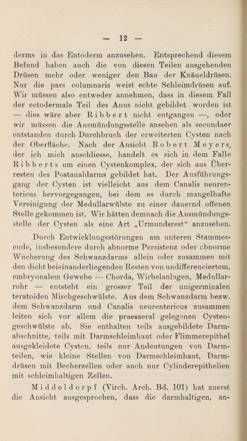 derms in das Entoderm anzusehen. Entsprechend diesem Befund haben auch die von diesen Teilen ausgehenden Drüsen mehr oder weniger den Bau der Knäueldrüsen. Nur die pars columnaris weist echte Schleimdrüsen auf. Wir müssen also entweder annehmen, dass in diesem Fall der ectodermale Teil des Anus nicht gebildet worden ist — dies wäre aber Bibbert nicht entgangen —, oder wir müssen die Ausmündungsstelle ansehen als secundaer entstanden durch Durchbruch der erweiterten Cysten nach der Oberfläche. Nach der Ansicht Bobert Meyers, der ich mich anschliesse, handelt es sich in dem Falle Bibbert s um einen Cystenkomplex, der sich aus Über¬ resten des Postanaldarms gebildet hat. Der Ausführungs¬ gang der Cysten ist vielleicht aus dem Canalis neuren- tericus hervorgegangen, bei dem es durch mangelhafte Vereinigung der Medullarwülste zu einer dauernd offenen Stelle gekommen ist. Wir hätten demnach die Ausmündungs¬ stelle der Cysten als eine Art „Urmundsrest“ anzusehen. Durch Entwicklungsstörungen am unteren Stammes¬ ende, insbesondere durch abnorme Persistenz oder abnorme Wucherung des Schwanzdarms allein oder zusammen mit den dicht beieinanderliegenden Besten von undifferenciertem, embryonalem Gfewebe — Chorda, Wirbelanlagen, Medullar- rohr — entsteht ein grosser Teil der unigerminalen teratoiden Mischgeschwülste. Aus dem Schwanzdarm bezw. dem Schwanzdarm und Canalis neurentericus zusammen leiten sich vor allem die praesaeral gelegenen Cysten¬ geschwülste ab. Sie enthalten teils ausgebildete Darm¬ abschnitte, teils mit Darmschleimhaut oder Flimmerepithel ausgekleidete Cysten, teils nur Andeutungen von Darm¬ teilen, wie kleine Stellen von Darmschleimhaut, Darm¬ drüsen mit Becherzellen oder auch nur Cylinderepithelien mit schleimhaltigen Zellen. Middeldorpf (Virch. Arch. Bd. 101) hat zuerst die Ansicht ausgesprochen, dass die darmhaltigen, an-