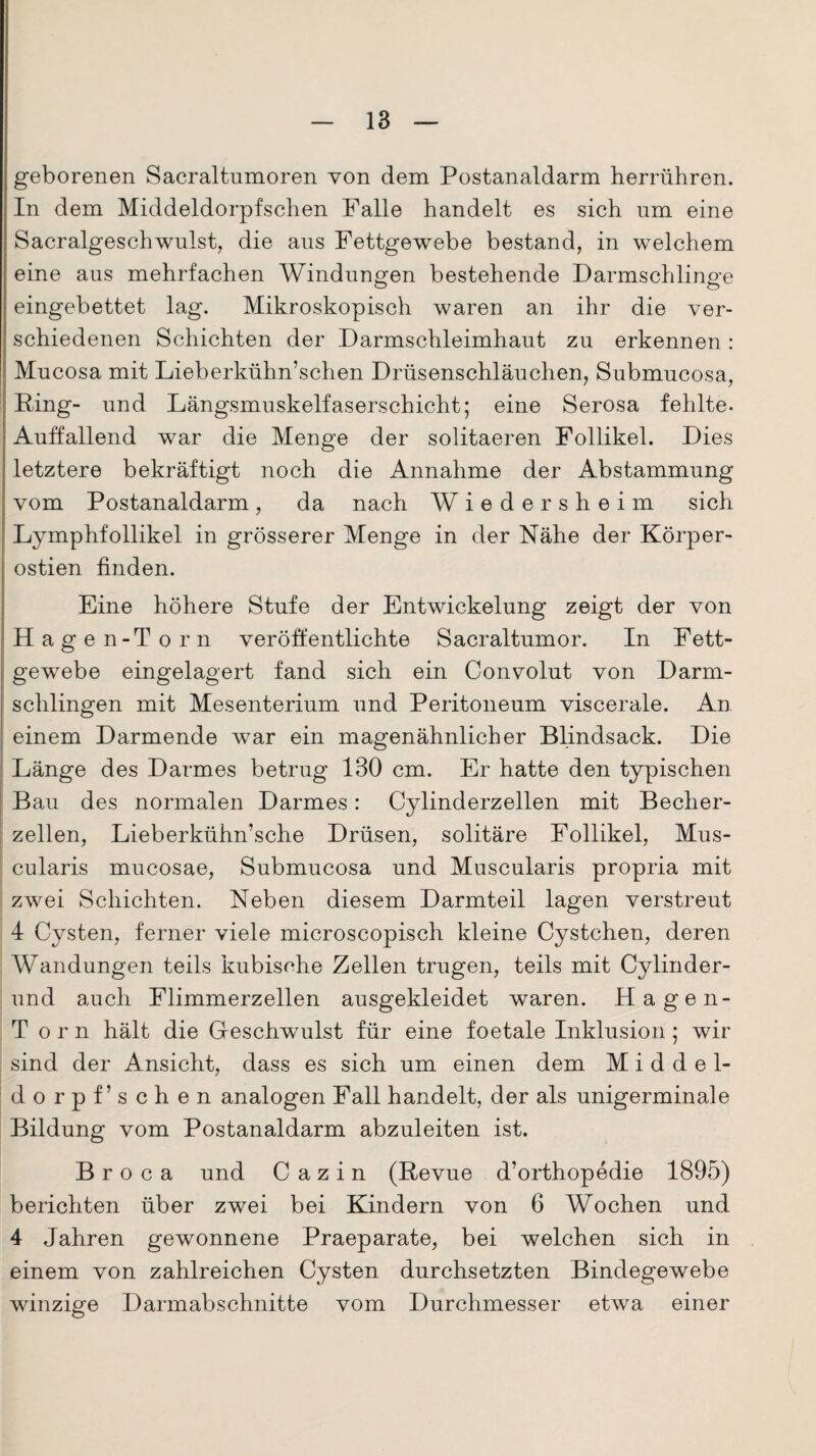 geborenen Sacraltumoren von dem Postanaldarm herrühren. In dem Middeldorpfschen Falle handelt es sich um eine Sacralgesch wulst, die aus Fettgewebe bestand, in welchem eine aus mehrfachen Windungen bestehende Darmschlinge eingebettet lag. Mikroskopisch waren an ihr die ver¬ schiedenen Schichten der Darmschleimhaut zu erkennen: Mucosa mit Lieberkühn’schen Drüsenschläuchen, Submucosa, Fing- und Längsmuskelfaserschicht; eine Serosa fehlte. Auffallend war die Menge der solitaeren Follikel. Dies letztere bekräftigt noch die Annahme der Abstammung vom Postanaldarm, da nach Wiedersheim sich Lymphfollikel in grösserer Menge in der Nähe der Körper- ostien finden. Eine höhere Stufe der Entwickelung zeigt der von Hagen-Torn veröffentlichte Sacraltumor. In Fett¬ gewebe eingelagert fand sich ein Convolut von Darm¬ schlingen mit Mesenterium und Peritoneum viscerale. An einem Darmende war ein magenähnlicher Blindsack. Die Länge des Darmes betrug 130 cm. Er hatte den typischen Bau des normalen Darmes: Cylinderzellen mit Becher¬ zellen, Lieberkühn’sche Drüsen, solitäre Follikel, Mus- cularis mucosae, Submucosa und Muscularis propria mit zwei Schichten. Neben diesem Darmteil lagen verstreut 4 Cysten, ferner viele microscopisch kleine Cystchen, deren Wandungen teils kubische Zellen trugen, teils mit Cylinder- und auch Flimmerzellen ausgekleidet waren. Hagen- Torn hält die Geschwulst für eine foetale Inklusion ; wir sind der Ansicht, dass es sich um einen dem M i d d e 1- dorpf’sehen analogen Fall handelt, der als unigerminale Bildung vom Postanaldarm abzuleiten ist. B r o c a und C a z i n (Revue d’orthopedie 1895) berichten über zwei bei Kindern von 6 Wochen und 4 Jahren gewonnene Praeparate, bei welchen sich in einem von zahlreichen Cysten durchsetzten Bindegewebe winzige Darmabschnitte vom Durchmesser etwa einer