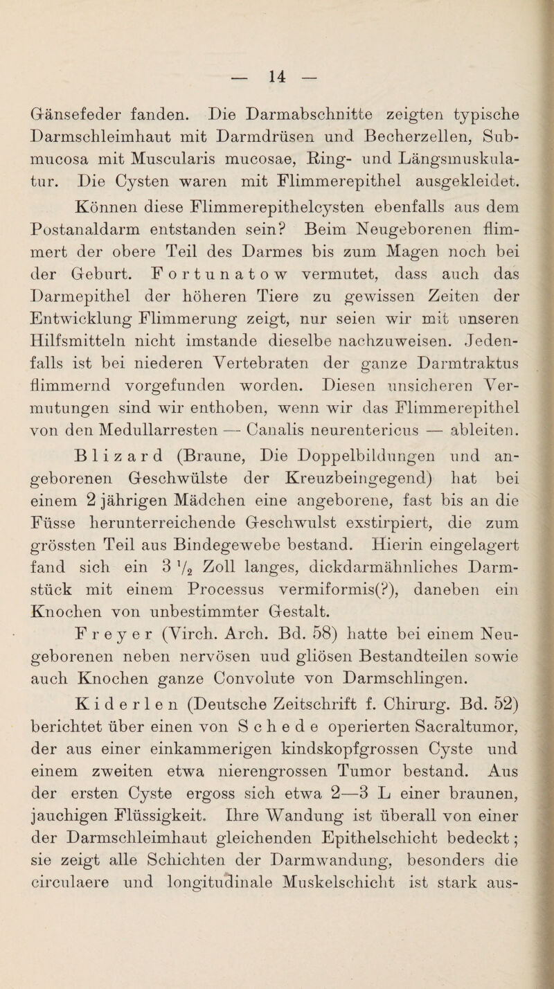 Gänsefeder fanden. Die Darmabschnitte zeigten typische Darmschleimhant mit Darmdrüsen und Becherzellen, Sub- mucosa mit Muscularis mucosae, Bing- und Längsmuskula¬ tur. Die Cysten waren mit Flimmerepithel ausgekleidet. Können diese Flimmerepithelcysten ebenfalls aus dem Postanaldarm entstanden sein? Beim Neugeborenen flim¬ mert der obere Teil des Darmes bis zum Magen noch bei der Geburt. Fortunatow vermutet, dass auch das Darmepithel der höheren Tiere zu gewissen Zeiten der Entwicklung Flimmerung zeigt, nur seien wir mit unseren Hilfsmitteln nicht imstande dieselbe nachzuweisen. Jeden¬ falls ist bei niederen Vertebraten der ganze Darmtraktus flimmernd vorgefunden worden. Diesen unsicheren Cer¬ mutungen sind wir enthoben, wenn wir das Flimmerepithel von den Medullarresten — Canalis neurentericus — ableiten. B 1 i z a r d (Braune, Die Doppelbildungen und an¬ geborenen Geschwülste der Kreuzbeingegend) hat bei einem 2 jährigen Mädchen eine angeborene, fast bis an die Füsse herunterreichende Geschwulst exstirpiert, die zum grössten Teil aus Bindegewebe bestand. Hierin eingelagert fand sich ein 3 T/2 Zoll langes, dickd arm ähnliches Darm¬ stück mit einem Processus vermiformis(P), daneben ein Knochen von unbestimmter Gestalt. F r e y e r (Virch. Arch. Bd. 58) hatte bei einem Neu¬ geborenen neben nervösen uud gliösen Bestandteilen sowie auch Knochen ganze Convolute von Darmschlingen. Kiderlen (Deutsche Zeitschrift f. Chirurg. Bd. 52) berichtet über einen von Schede operierten Sacraltumor, der aus einer einkammerigen kindskopfgrossen Cyste und einem zweiten etwa nierengrossen Tumor bestand. Aus der ersten Cyste ergoss sich etwa 2—3 L einer braunen, jauchigen Flüssigkeit. Ihre Wandung ist überall von einer der Darmschleimhaut gleichenden Epithelschicht bedeckt; sie zeigt alle Schichten der Darmwandung, besonders die circulaere und longitudinale Muskelschicht ist stark aus-