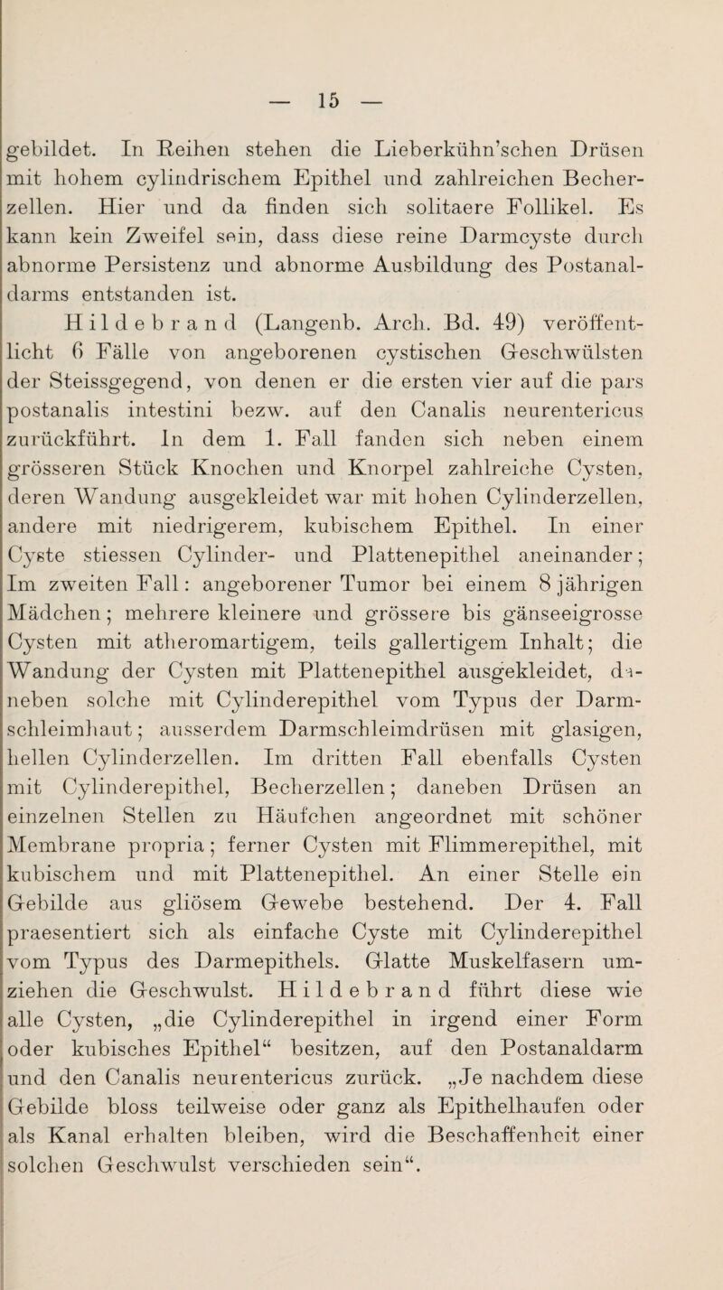 gebildet. In Reihen stehen die Lieberkühn’schen Drüsen mit hohem cylindrischem Epithel und zahlreichen Becher¬ zellen. Hier und da finden sich solitaere Follikel. Es kann kein Zweifel sein, dass diese reine Darmcyste durch abnorme Persistenz und abnorme Ausbildung des Postanal¬ darms entstanden ist. Hildebrand (Langenb. Arch. Bd. 49) veröffent¬ licht 6 Fälle von angeborenen cystischen Geschwülsten der Steissgegend, von denen er die ersten vier auf die pars postanalis intestini bezw. auf den Canalis neurentericus zurückführt, ln dem 1. Fall fanden sich neben einem grösseren Stück Knochen und Knorpel zahlreiche Cysten, deren Wandung ausgekleidet war mit hohen Cylinderzellen, andere mit niedrigerem, kubischem Epithel. In einer Cyste stiessen Cylinder- und Plattenepithel aneinander; Im zweiten Fall: angeborener Tumor bei einem 8 jährigen Mädchen; mehrere kleinere und grössere bis gänseeigrosse Cysten mit atheromartigem, teils gallertigem Inhalt; die Wandung der Cysten mit Plattenepithel ausgekleidet, da¬ neben solche mit Cylinderepithel vom Typus der Darm¬ schleimhaut; ausserdem Darmschleimdrüsen mit glasigen, hellen Cylinderzellen. Im dritten Fall ebenfalls Cysten mit Cylinderepithel, Becherzellen; daneben Drüsen an einzelnen Stellen zu Häufchen angeordnet mit schöner Membrane propria; ferner Cysten mit Flimmerepithel, mit kubischem und mit Plattenepithel. An einer Stelle ein Gebilde aus gliösem Gewebe bestehend. Der 4. Fall praesentiert sich als einfache Cyste mit Cylinderepithel vom Typus des Darmepithels. Glatte Muskelfasern um¬ ziehen die Geschwulst. Hildebrand führt diese wie alle Cysten, „die Cylinderepithel in irgend einer Form oder kubisches Epithel“ besitzen, auf den Postanaldarm und den Canalis neurentericus zurück. „Je nachdem diese Gebilde bloss teilweise oder ganz als Epithelhaufen oder als Kanal erhalten bleiben, wird die Beschaffenheit einer solchen Geschwulst verschieden sein“.