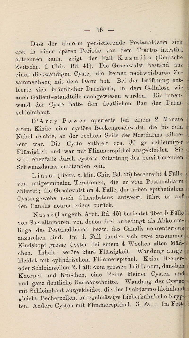 Dass der abnorm persistierende Postanaldarm sich erst in einer späten Periode von dem Tractus intestini abtrennen kann, zeigt der Fall Knzmiks (Deutsche Zeitschr. f. Chir. Bd. 41). Die Geschwulst bestand aus einer dickwandigen Cyste, die keinen nachweisbaren Zu¬ sammenhang mit dem Darm bot. Bei der Eröffnung ent¬ leerte sich bräunlicher Darmkoth, in dem Cellulose wie auch Gallenbestandteile nachgewiesen wurden. Die Innen¬ wand der Cyste hatte den deutlichen Bau der Darm¬ schleimhaut. D’Arcy Power operierte bei einem 2 Monate altem Kinde eine cystöse Beckengeschwulst, die bis zum Nabel reichte, an der rechten Seite des Mastdarms adhae- rent war. Die Cyste enthielt cca. 30 gr schleimiger Flüssigkeit und war mit Flimmerepithel ausgekleidet. Sie wird ebenfalls durch cystöse Entartung des persistierenden Schwanzdarms entstanden sein. L i n s e r (Beitr. z. klin. Chir. Bd. 28) beschreibt 4 Fälle j von unigerminalen Teratomen, die er vom Postanaldarm ableitet; die Geschwulst im 4. Falle, der neben epithetialem j Cystengewebe noch Gliasubstanz aufweist, führt ei auf . den Canalis neurentericus zurück. Nasse (Langenb. Arch. Bd. 45) berichtet über 5 Fälle von Sacraltumoren, von denen drei unbedingt als Abkömm- s linge des Postanaldarms bezw. des Canalis neurentericus anzusehen sind. Im 1. Fall fanden sich zwei zusammen Kindskopf grosse Cysten bei einem 4 Wochen alten Mäd¬ chen. Inhalt: seröre klare Flüssigkeit. Wandung ausge¬ kleidet mit cylindrischem Flimmerepithel. Keine Becher-: oder Schleimzellen. 2. Fall: Zum grossen Teil Lipom, daneben Knorpel und Knochen, eine Keihe kleinei Cysten undt und ganz deutliche Darmabschnitte. Wandung der Cysten mit Schleimhaut ausgekleidet, die der Dickdarmschleimhaut gleicht. Becherzellen, unregelmässige Lieberkühn sehe Kryp4 ten. Andere Cysten mit Flimmerepithel. 3. Fall: Im Fett.