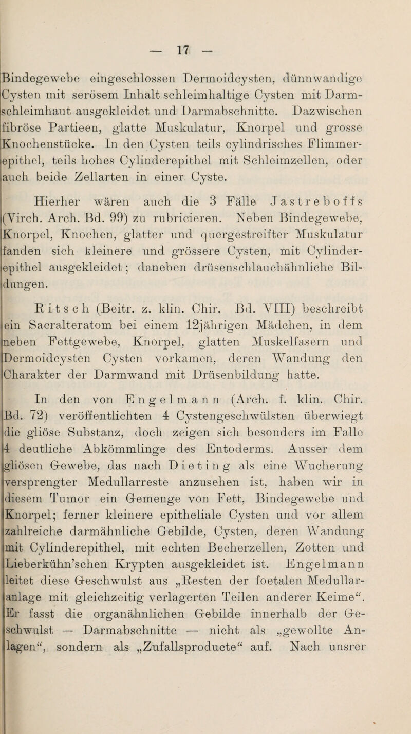 Bindegewebe eingeschlossen Dermoidcysten, dünnwandige Cysten mit serösem Inhalt schleim haltige Cysten mit Darm¬ schleimhaut ausgekleidet und Darmabschnitte. Dazwischen fibröse Partieen, glatte Muskulatur, Knorpel und grosse Knochenstücke. In den Cysten teils cylindrisches Flimmer- epithel, teils hohes Cylinderepithel mit Schleimzellen, oder jauch beide Zellarten in einer Cyste. Hierher wären auch die 3 Fälle Jastreboffs (Yirch. Arch. Bd. 99) zu rubricieren. Neben Bindegewebe, Knorpel, Knochen, glatter und quergestreifter Muskulatur jfanden sich kleinere und grössere Cysten, mit Cylinder¬ epithel ausgekleidet; daneben drüsenschlauchähnliche Bil- jdüngen. Kitsch (Beitr. z. klin. Chir. Bd. VIII) beschreibt ein Sacralteratom bei einem 12jährigen Mädchen, in dem neben Fettgewebe, Knorpel, glatten Muskelfasern und Dermoidcysten Cysten vorkamen, deren Wandung den Charakter der Darmwand mit Drüsenbildung hatte. In den von Engelmann (Arch. f. klin. Chir. Bd. 72) veröffentlichten 4 Cystengeschwülsten überwiegt Eie gliöse Substanz, doch zeigen sich besonders im Falle 4 deutliche Abkömmlinge des Entoderms. Ausser dem gliösen Gewebe, das nach Di et in g als eine Wucherung versprengter Medullarreste anzusehen ist, haben wir in diesem Tumor ein Gemenge von Fett, Bindegewebe und Knorpel; ferner kleinere epitheliale Cysten und vor allem zahlreiche darmähnliche Gebilde, Cysten, deren Wandung mit Cylinderepithel, mit echten Becherzellen, Zotten und Lieberkühn’schen Krypten ausgekleidet ist. Engelmann leitet diese Geschwulst aus „Kesten der foetalen Medullar- anlage mit gleichzeitig verlagerten Teilen anderer Keime“. Er fasst die organähnlichen Gebilde innerhalb der Ge¬ schwulst — Darmabschnitte — nicht als „gewollte An¬ lagen“, sondern als „Zufallsproducte“ auf. Nach unsrer