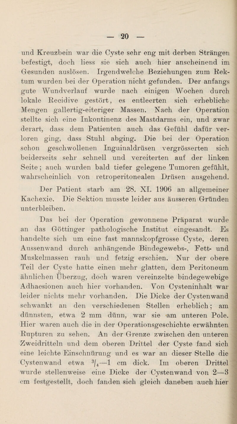 und Kreuzbein war die Cyste sehr eng mit derben Strängen befestigt, doch liess sie sich auch hier anscheinend im Gesunden auslösen. Irgendwelche Beziehungen zum Rek¬ tum wurden bei der Operation nicht gefunden. Der anfangs gute Wundverlauf wurde nach einigen Wochen durch lokale Recidive gestört, es entleerten sich erhebliche Mengen gallertig-eiteriger Massen. Nach der Operation stellte sich eine Inkontinenz des Mastdarms ein, und zwar derart, dass dem Patienten auch das Gefühl dafür ver¬ loren ging, dass Stuhl abging. Die bei der Operation schon geschwollenen Inguinaldrüsen vergrösserten sich beiderseits sehr schnell und vereiterten auf der linken Seite ; auch wurden bald tiefer gelegene Tumoren gefühlt, wahrscheinlich von retroperitonealen Drüsen ausgehend. Der Patient starb am 28. XI. 1906 an allgemeiner Kachexie. Die Sektion musste leider aus äusseren Gründen unterbleiben. Das bei der Operation gewonnene Präparat wurde an das Göttinger pathologische Institut eingesandt. Es handelte sich um eine fast mannskopfgrosse Cyste, deren Aussenwand durch anhängende Bindegewebs-, Fett- und Muskelmassen rauh und fetzig erschien. Nur der obere Teil der Cyste hatte einen mehr glatten, dem Peritoneum ähnlichen Überzug, doch waren vereinzelte bindegewebige Adhaesionen auch hier vorhanden. Von Cysteninhalt war leider nichts mehr vorhanden. Die Dicke der Cystenwand schwankt an den verschiedenen Stellen erheblich; am dünnsten, etwa 2 mm dünn, war sie -am unteren Pole. Hier waren auch die in der Operationsgeschichte erwähnten Rupturen zu sehen. An der Grenze zwischen den unteren Zweidritteln und dem oberen Drittel der Cyste fand sich eine leichte Einschnürung und es war an dieser Stelle die Cystenwand etwa 3/4—1 cm dick. Im oberen Drittel wurde stellenweise eine Dicke der Cystenwand von 2—3 cm festgestellt, doch fanden sich gleich daneben auch hier