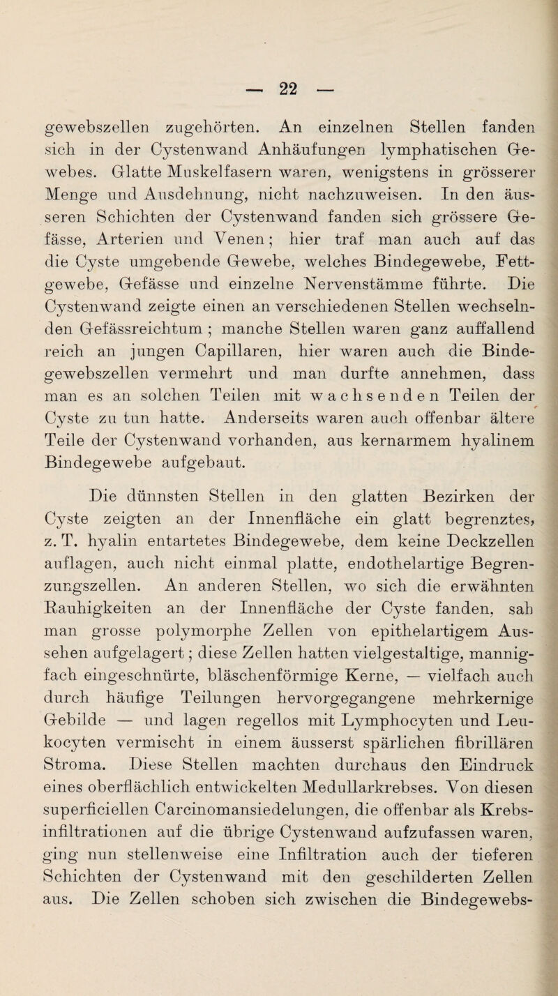 gewebszellen zugehörten. An einzelnen Stellen fanden sich in der Cystenwand Anhäufungen lymphatischen Ge¬ webes. Glatte Muskelfasern waren, wenigstens in grösserer Menge und Ausdehnung, nicht nachzuweisen. In den äus¬ seren Schichten der Cystenwand fanden sich grössere Ge- fässe, Arterien und Venen; hier traf man auch auf das die Cyste umgebende Gewebe, welches Bindegewebe, Fett¬ gewebe, Gefässe und einzelne Nervenstämme führte. Die Cystenwand zeigte einen an verschiedenen Stellen wechseln¬ den Gefässreichtum ; manche Stellen waren ganz auffallend reich an jungen Capillaren, hier waren auch die Binde¬ gewebszellen vermehrt und man durfte annehmen, dass man es an solchen Teilen mit wachsenden Teilen der Cyste zu tun hatte. Anderseits waren auch offenbar ältere Teile der Cystenwand vorhanden, aus kernarmem hyalinem Bindegewebe aufgebaut. Die dünnsten Stellen in den glatten Bezirken der Cyste zeigten an der Innenfläche ein glatt begrenztes, z. T. hyalin entartetes Bindegewebe, dem keine Deckzellen auflagen, auch nicht einmal platte, endothelartige Begren¬ zungszellen. An anderen Stellen, wo sich die erwähnten Rauhigkeiten an der Innenfläche der Cyste fanden, sah man grosse polymorphe Zellen von epithelartigem Aus¬ sehen aufgelagert; diese Zellen hatten vielgestaltige, mannig¬ fach eingeschnürte, bläschenförmige Kerne, — vielfach auch durch häufige Teilungen hervorgegangene mehrkernige Gebilde — und lagen regellos mit Lymphocyten und Leu- kocyten vermischt in einem äusserst spärlichen fibrillären Stroma. Diese Stellen machten durchaus den Eindruck eines oberflächlich entwickelten Medullarkrebses. Von diesen superficiellen Carcinomansiedelungen, die offenbar als Krebs¬ infiltrationen auf die übrige Cystenwand aufzufassen waren, ging nun stellenweise eine Infiltration auch der tieferen Schichten der Cystenwand mit den geschilderten Zellen aus. Die Zellen schoben sich zwischen die Bindegewebs-