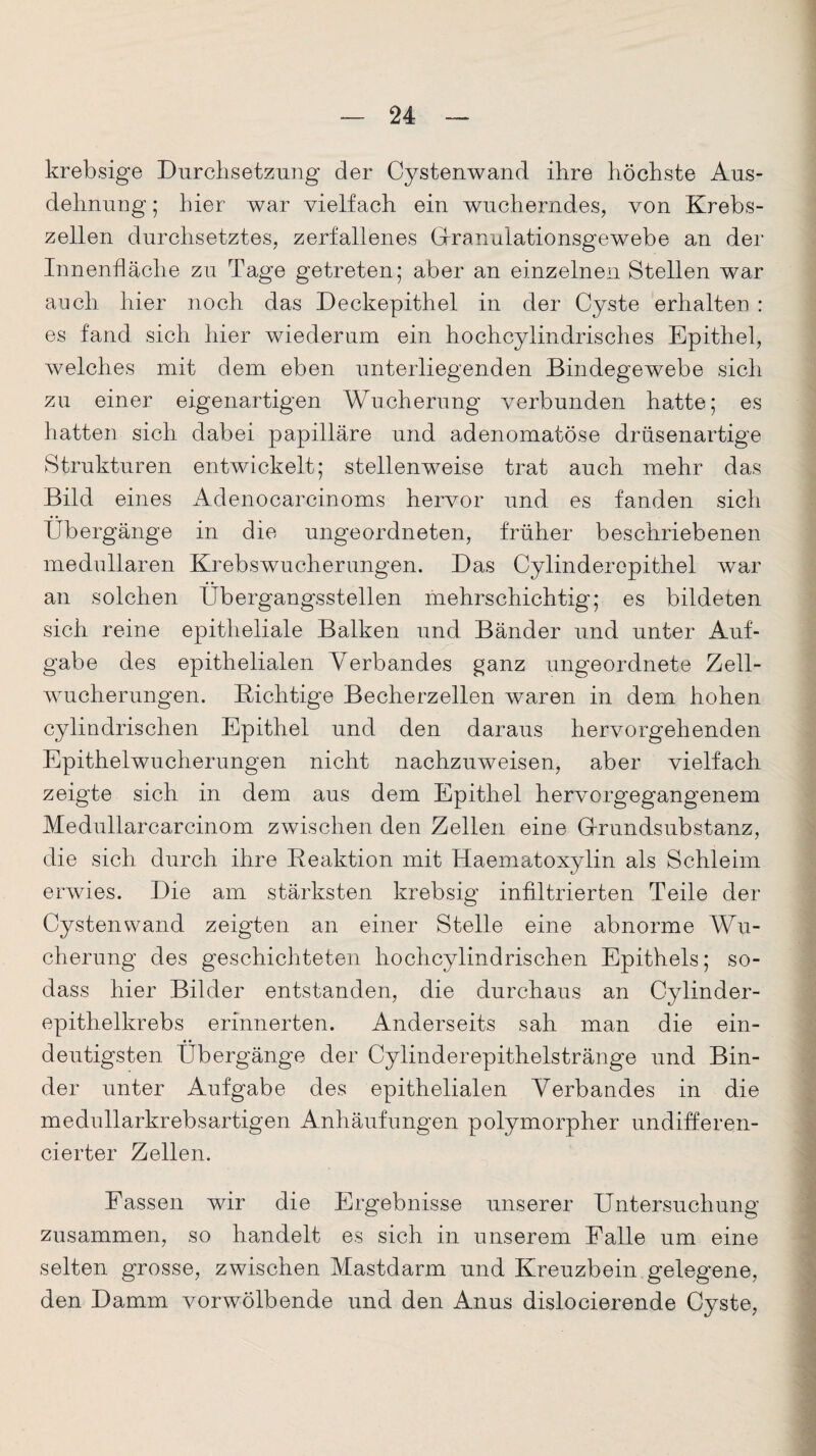 krebsige Durchsetzung der Cystenwand ihre höchste Aus¬ dehnung ; hier war vielfach ein wucherndes, von Krebs¬ zellen durchsetztes, zerfallenes Gfranuiationsgewebe an der Innenfläche zu Tage getreten; aber an einzelnen Stellen war auch hier noch das Deckepithel in der Cyste erhalten : es fand sich hier wiederum ein hochcylindrisches Epithel, welches mit dem eben unterliegenden Bindegewebe sich zu einer eigenartigen Wucherung verbunden hatte; es hatten sich dabei papilläre und adenomatöse drüsenartige Strukturen entwickelt; stellenweise trat auch mehr das Bild eines Adenocarcinoms hervor und es fanden sich Übergänge in die ungeordneten, früher beschriebenen medullären Krebswucherungen. Das Cylinderepithel war an solchen Übergangsstellen mehrschichtig; es bildeten sich reine epitheliale Balken und Bänder und unter Auf¬ gabe des epithelialen Verbandes ganz ungeordnete Zell¬ wucherungen. nichtige Becherzellen waren in dem hohen cylindrischen Epithel und den daraus hervorgehenden Epithelwucherungen nicht nachzuweisen, aber vielfach zeigte sich in dem aus dem Epithel hervorgegangenem Medullarcarcinom zwischen den Zellen eine G-rundsubstanz, die sich durch ihre Reaktion mit Haematoxylin als Schleim erwies. Die am stärksten krebsig infiltrierten Teile der Cystenwand zeigten an einer Stelle eine abnorme Wu¬ cherung des geschichteten hochcylindrischen Epithels; so- dass hier Bilder entstanden, die durchaus an Cylinder- epithelkrebs erinnerten. Anderseits sah man die ein¬ deutigsten Übergänge der Cylinderepithelsträuge und Bin¬ der unter Aufgabe des epithelialen Verbandes in die medullarkrebsartigen Anhäufungen polymorpher undifferen- cierter Zellen. Fassen wir die Ergebnisse unserer Untersuchung zusammen, so handelt es sich in unserem Falle um eine selten grosse, zwischen Mastdarm und Kreuzbein gelegene, den Damm vorwölbende und den Anus dislocierende Cyste,