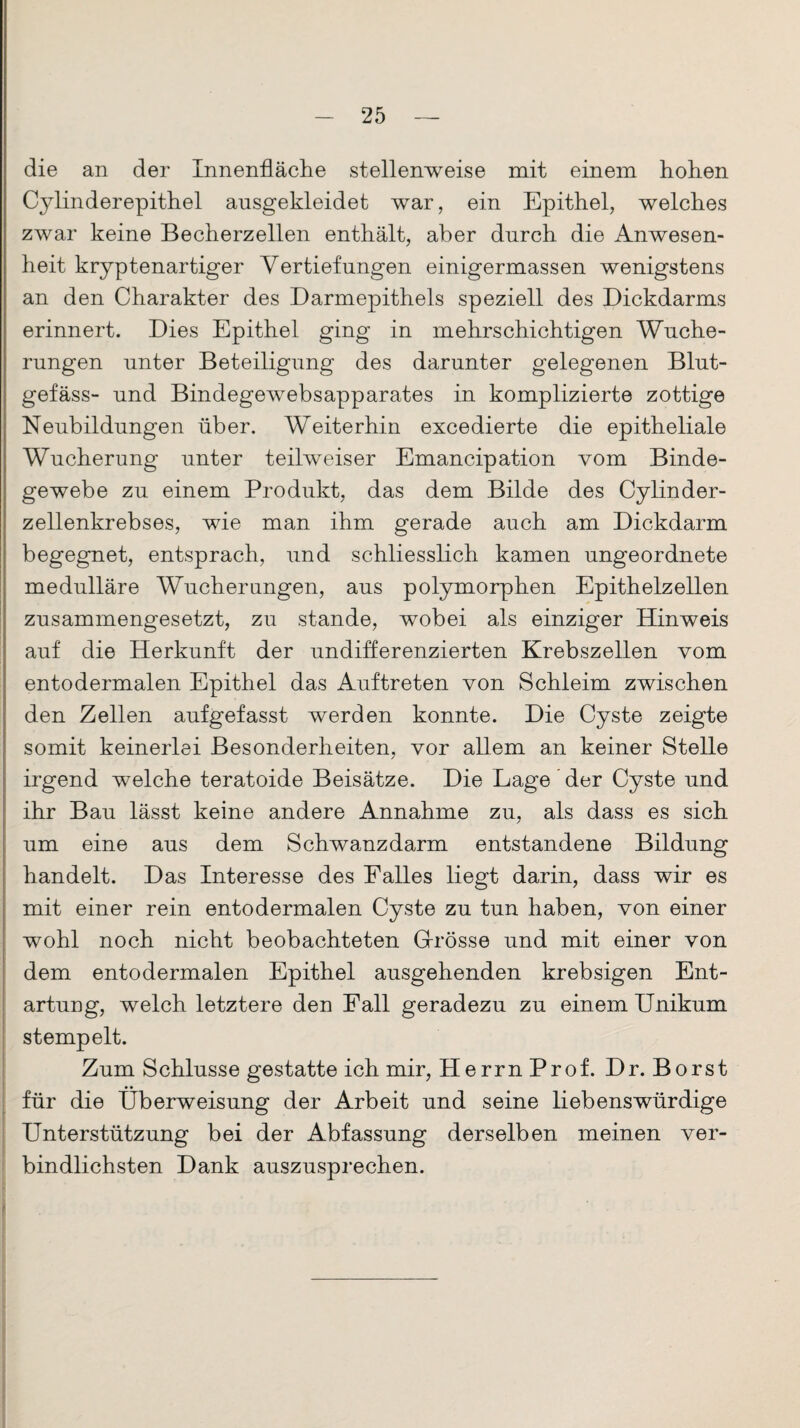 die an der Innenfläche stellenweise mit einem hohen Cylinderepithel ausgekleidet war, ein Epithel, welches zwar keine Becherzellen enthält, aber durch die Anwesen¬ heit kryptenartiger Vertiefungen einigermassen wenigstens an den Charakter des Darmepithels speziell des Dickdarms erinnert. Dies Epithel ging in mehrschichtigen Wuche¬ rungen unter Beteiligung des darunter gelegenen Blut¬ gefäss- und Bindegewebsapparates in komplizierte zottige Neubildungen über. Weiterhin excedierte die epitheliale Wucherung unter teilweiser Emancipation vom Binde¬ gewebe zu einem Produkt, das dem Bilde des Cylinder- zellenkrebses, wie man ihm gerade auch am Dickdarm begegnet, entsprach, und schliesslich kamen ungeordnete medulläre Wucherungen, aus polymorphen Epithelzellen zusammengesetzt, zu stände, wobei als einziger Hinweis auf die Herkunft der undifferenzierten Krebszellen vom entodermalen Epithel das Auftreten von Schleim zwischen den Zellen aufgefasst werden konnte. Die Cyste zeigte somit keinerlei Besonderheiten, vor allem an keiner Stelle irgend welche teratoide Beisätze. Die Lage der Cyste und ihr Bau lässt keine andere Annahme zu, als dass es sich um eine aus dem Schwanzdarm entstandene Bildung handelt. Das Interesse des Falles liegt darin, dass wir es mit einer rein entodermalen Cyste zu tun haben, von einer wohl noch nicht beobachteten G-rösse und mit einer von dem entodermalen Epithel ausgehenden krebsigen Ent¬ artung, welch letztere den Fall geradezu zu einem Unikum stempelt. Zum Schlüsse gestatte ich mir, Herrn Prof. Dr. Borst für die Überweisung der Arbeit und seine liebenswürdige Unterstützung bei der Abfassung derselben meinen ver¬ bindlichsten Dank auszusprechen.