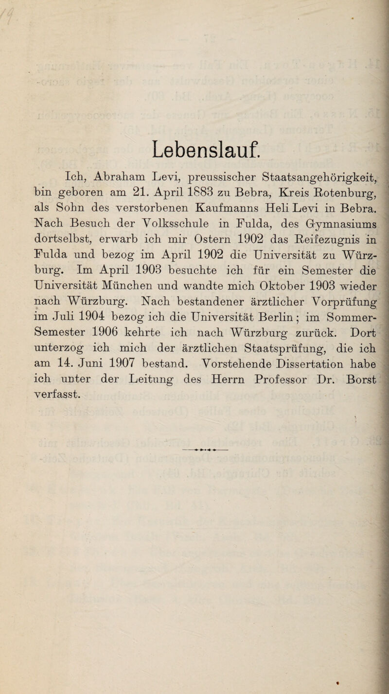 Lebenslauf. Ich, Abraham Levi, preussischer Staatsangehörigkeit, bin geboren am 21. April 1888 zu Bebra, Kreis Botenburg, als Sohn des verstorbenen Kaufmanns Heli Levi in Bebra. Nach Besuch der Volksschule in Fulda, des Gymnasiums dortselbst, erwarb ich mir Ostern 1902 das Beifezugnis in Fulda und bezog im April 1902 die Universität zu Würz¬ burg. Im April 1908 besuchte ich für ein Semester die Universität München und wandte mich Oktober 1908 wieder nach Würzburg. Nach bestandener ärztlicher Vorprüfung im Juli 1904 bezog ich die Universität Berlin; im Sommer- Semester 1906 kehrte ich nach Würzburg zurück. Dort unterzog ich mich der ärztlichen Staatsprüfung, die ich am 14. Juni 1907 bestand. Vorstehende Dissertation habe ich unter der Leitung des Herrn Professor Dr. Borst verfasst.