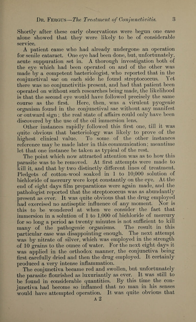 Shortly after these early observations were begun one case alone showed that they were likely to be of considerable service. A patient came who had already undergone an operation for senile cataract. One eye had been done, but, unfortunately, acute suppuration set in. A thorough investigation both of the eye which had been operated on and of the other was made by a competent bacteriologist, who reported that in the conj unctival sac on each side he found streptococcus. Y et there was no conjunctivitis present, and had that patient been operated on without such researches being made, the likelihood is that the second eye would have followed precisely the same course as the first. Here, then, was a virulent pyogenic organism found in the conjunctival sac without any manifest or outward sign ; the real state of affairs could only have been discovered by the use of the oil immersion lens. Other instances rapidly followed this first one, till it was quite obvious that bacteriology was likely to prove of the highest clinical value. To some of the other instances reference may be made later in this communication; meantime let that one instance be taken as typical of the rest. The point which now attracted attention was as to how this parasite was to be removed. At first attempts were made to kill it, and that by two distinctly different lines of treatment. Pledgets of cotton-wool soaked in 1 to 10,000 solution of bichloride of mercury were kept constantly on the eye. At the end of eight days film preparations were again made, and the pathologist reported that the streptococcus was as abundantly present as ever. It was quite obvious that the drug employed had exercised no antiseptic influence of any moment. Nor is this to be wondered at when we consider the fact that immersion in a solution of 1 to 1,000 of bichloride of mercury for so long a period as twenty minutes is not sufficient to kill many of the pathogenic organisms. The result in this particular case was disappointing enough. The next attempt was by nitrate of silver, which was employed in the strength of 10 grains to the ounce of water. For the next eight days it was applied in the orthodox manner, the conjunctiva being first carefully dried and then the drug employed. It certainly produced a very intense inflammation. The conjunctiva became red and swollen, but unfortunately the parasite flourished as luxuriantly as ever. It was still to be found in considerable quantities. By this time the con¬ junctiva had become so inflamed that no man in his senses would have attempted operation. It was quite obvious that