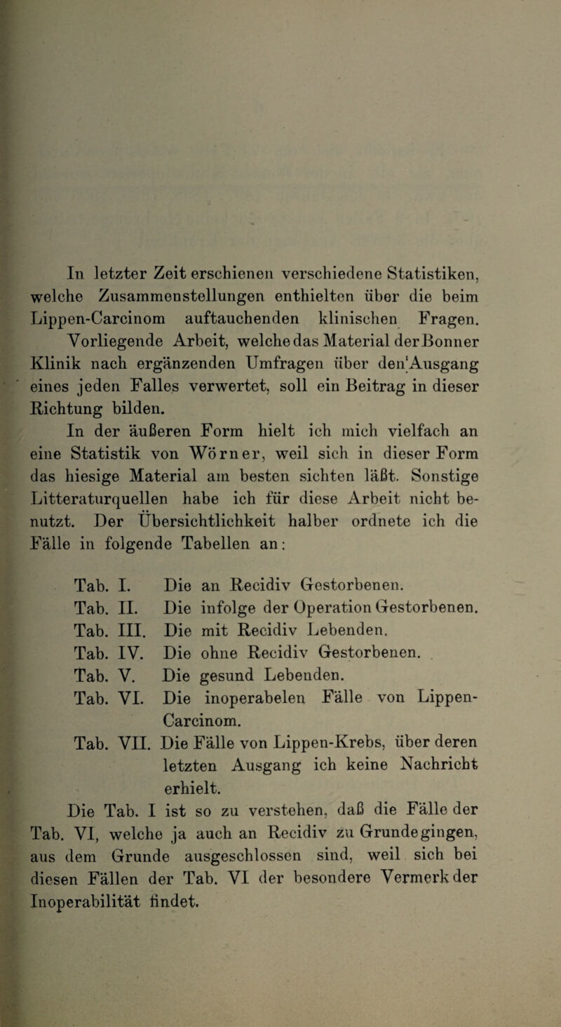 In letzter Zeit erschienen verschiedene Statistiken, welche Zusammenstellungen enthielten über die beim Lippen-Carcinom auftauchenden klinischen Fragen. Vorliegende Arbeit, welche das Material der Bonner Klinik nach ergänzenden Umfragen über denAusgang eines jeden Falles verwertet, soll ein Beitrag in dieser Richtung bilden. In der äußeren Form hielt ich mich vielfach an eine Statistik von Wörner, weil sich in dieser Form das hiesige Material am besten sichten läßt. Sonstige Litteraturquellen habe ich für diese Arbeit nicht be¬ nutzt. Der Übersichtlichkeit halber ordnete ich die Fälle in folgende Tabellen an: Tab. I. Die an Recidiv Gestorbenen. Tab. II. Die infolge der Operation Gestorbenen. Tab. III. Die mit Recidiv Lebenden. Tab. IV. Die ohne Recidiv Gestorbenen. Tab. V. Die gesund Lebenden. Tab. VI. Die inoperabelen Fälle von Lippen- Carcinom. Tab. VII. Die Fälle von Lippen-Krebs, über deren letzten Ausgang ich keine Nachricht erhielt. Die Tab. I ist so zu verstehen, daß die Fälle der Tab. VI, welche ja auch an Recidiv zu Grunde gingen, aus dem Grunde ausgeschlossen sind, weil sich bei diesen Fällen der Tab. VI der besondere Vermerk der Inoperabilität findet.
