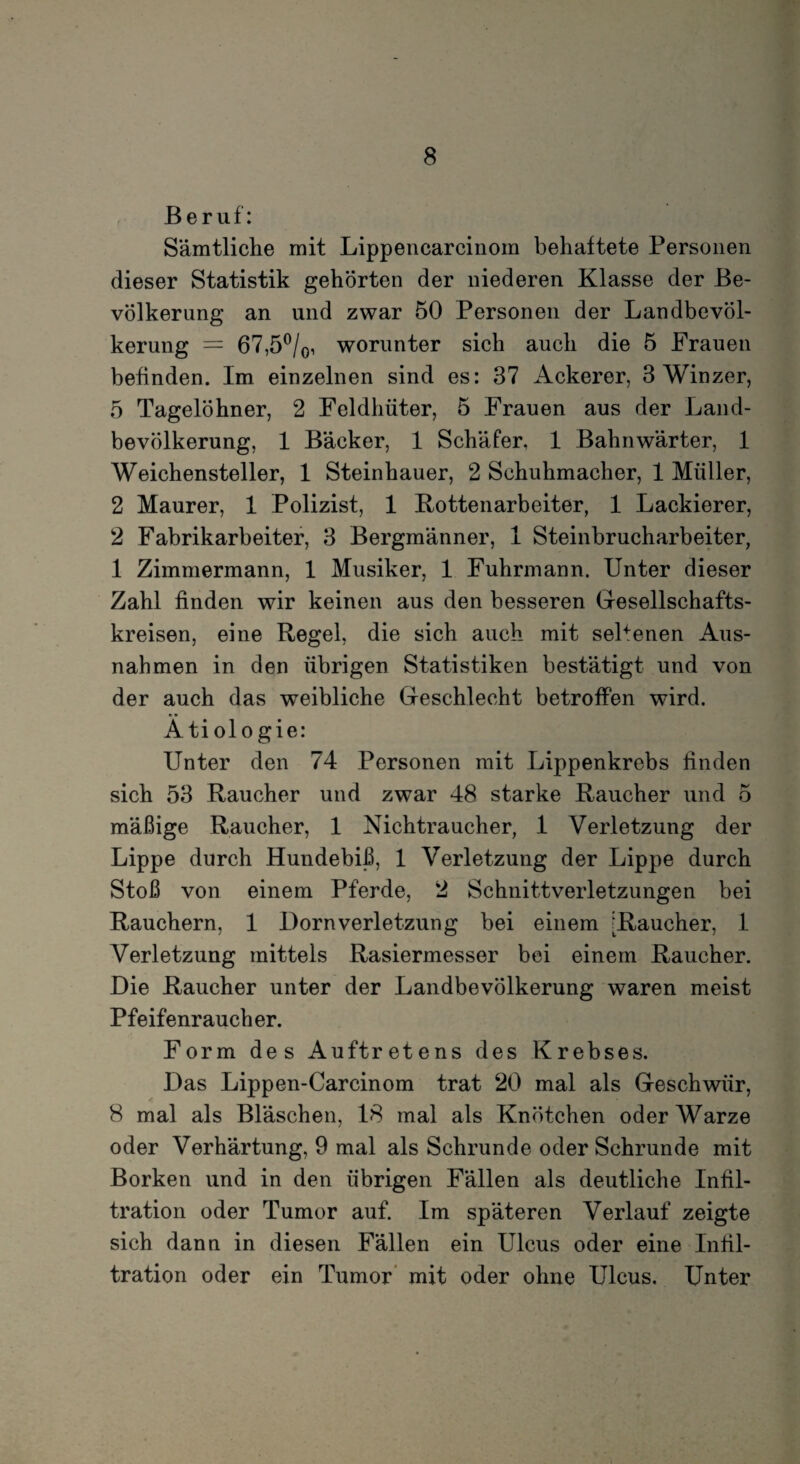 Beruf: Sämtliche mit Lippencarcinom behaftete Personen dieser Statistik gehörten der niederen Klasse der Be¬ völkerung an und zwar 50 Personen der Landbevöl¬ kerung = 67,5°/0, worunter sich auch die 5 Frauen befinden. Im einzelnen sind es: 37 Ackerer, 3 Winzer, 5 Tagelöhner, 2 Feldhüter, 5 Frauen aus der Land¬ bevölkerung, 1 Bäcker, 1 Schäfer, 1 Bahnwärter, 1 Weichensteller, 1 Steinhauer, 2 Schuhmacher, 1 Müller, 2 Maurer, 1 Polizist, 1 Kottenarbeiter, 1 Lackierer, 2 Fabrikarbeiter, 3 Bergmänner, 1 Steinbrucharbeiter, 1 Zimmermann, 1 Musiker, 1 Fuhrmann. Unter dieser Zahl finden wir keinen aus den besseren Gesellschafts¬ kreisen, eine Regel, die sich auch mit seltenen Aus¬ nahmen in den übrigen Statistiken bestätigt und von der auch das weibliche Geschlecht betroffen wird. Ä ti ol o gie: Unter den 74 Personen mit Lippenkrebs linden sich 53 Raucher und zwar 48 starke Raucher und 5 mäßige Raucher, 1 Nichtraucher, 1 Verletzung der Lippe durch Hundebiß, 1 Verletzung der Lippe durch Stoß von einem Pferde, 2 Schnittverletzungen bei Rauchern, 1 Dornverletzung bei einem ‘Raucher, I Verletzung mittels Rasiermesser bei einem Raucher. Die Raucher unter der Landbevölkerung waren meist Pfeifenraucher. Form des Auftretens des Krebses. Das Lippen-Carcinom trat 20 mal als Geschwür, 8 mal als Bläschen, 18 mal als Knötchen oder Warze oder Verhärtung, 9 mal als Schrunde oder Schrunde mit Borken und in den übrigen Fällen als deutliche Infil¬ tration oder Tumor auf. Im späteren Verlauf zeigte sich dann in diesen Fällen ein Ulcus oder eine Infil¬ tration oder ein Tumor mit oder ohne Ulcus. Unter
