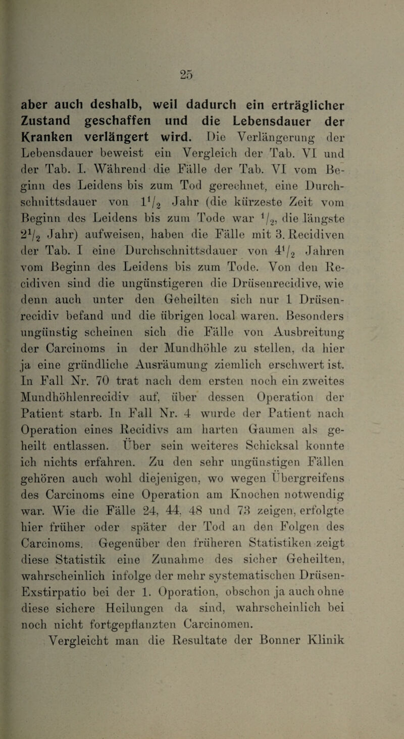 aber auch deshalb, weil dadurch ein erträglicher Zustand geschaffen und die Lebensdauer der Kranken verlängert wird. Die Verlängerung der Lebensdauer beweist ein Vergleich der Tab. VI und der Tab. I. Während die Fälle der Tab. VI vom Be¬ ginn des Leidens bis zum Tod gerechnet, eine Durch¬ schnittsdauer von l1/o Jahr (die kürzeste Zeit vom Beginn des Leidens bis zum Tode war il2, die längste 2x/2 Jahr) aufweisen, haben die Fälle mit 3. Recidiven der Tab. I eine Durchschnittsdauer von 41/2 Jahren vom Beginn des Leidens bis zum Tode. Von den Re¬ cidiven sind die ungünstigeren die Drüsenrecidive, wie denn auch unter den Geheilten sich nur 1 Driisen- reeidiv befand und die übrigen local waren. Besonders ungünstig scheinen sich die Fälle von Ausbreitung der Carcinoms in der Mundhöhle zu stellen, da hier ja eine gründliche Ausräumung ziemlich erschwert ist. In Fall Nr. 70 trat nach dem ersten noch ein zweites Mundhöhlenrecidiv auf, über dessen Operation der Patient starb. In Fall Nr. 4 wurde der Patient nach Operation eines Recidivs am harten Gaumen als ge¬ heilt entlassen. Über sein weiteres Schicksal konnte ich nichts erfahren. Zu den sehr ungünstigen Fällen gehören auch wohl diejenigen, wo wegen Übergreifens des Carcinoms eine Operation am Knochen notwendig war. Wie die Fälle 24, 44. 48 und 73 zeigen, erfolgte hier früher oder später der Tod an den Folgen des Carcinoms. Gegenüber den früheren Statistiken zeigt diese Statistik eine Zunahme des sicher Geheilten, wahrscheinlich infolge der mehr systematischen Drüsen- Exstirpatio bei der 1. Oporation, obschon ja auch ohne diese sichere Heilungen da sind, wahrscheinlich bei noch nicht fortgeptlanzten Carcinomen. Vergleicht man die Resultate der Bonner Klinik