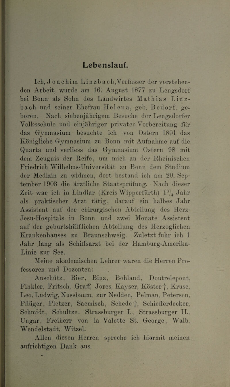Lebenslauf. Ich, J o a chim Linzbach,Verfasser (1er vorstehen¬ den Arbeit, wurde am 16. August 1877 zu Lengsdorf bei Bonn als Sohn des Landwirtes Mathias Linz¬ bach und seiner Ehefrau Helena, geh. Bedorf, ge¬ boren. Nach siebenjährigem Besuche der Lengsdorfer Volksschule und einjähriger privaten Vorbereitung für das Gymnasium besuchte icli von Ostern 1891 das Königliche Gymnasium zu Bonn mit Aufnahme auf die Quarta und verliess das Gymnasium Ostern 98 mit dem Zeugnis der Reife, um mich an der Rheinischen Friedrich Wilhelms-Universität zu Bonn dem Studium der Medizin zu widmen, dort bestand ich am 20. Sep¬ tember 1903 die ärztliche Staatsprüfung. Nach dieser Zeit war ich in Lindlar (Kreis Wipperfürth) l ’/4 Jahr als praktischer Arzt tätig, darauf ein halbes Jahr Assistent auf der chirurgischen Abteilung des Herz- Jesu-Hospitals in Bonn und zwei Monate Assistent auf der geburtshülfliehen Abteilung des Herzoglichen Krankenhauses zu Braunschweig. Zuletzt fuhr ich 1 Jahr lang als Schiffsarzt bei der Hamburg-Amerika- Linie zur See. Meine akademischen Lehrer waren die Herren Pro¬ fessoren und Dozenten: Anschütz, Bier. Binz, Bohland, Doutrelepont. Finkler, Fritsch, Graff, Jores, Kayser, Kostery, Kruse, Leo, Ludwig, Nussbaum, zur Nedden, Pelman, Petersen, Pflüger, Pletzer, Saemisch, Schedey, Schiefferdecker, Schmidt, Schultze, Strassburger I., Strassburger II.. Ungar, Freiherr von la Valette St. George, Walb, Wendelstadt, Witzel. Allen diesen Herren spreche ich hiermit meinen aufrichtigen Dank aus,