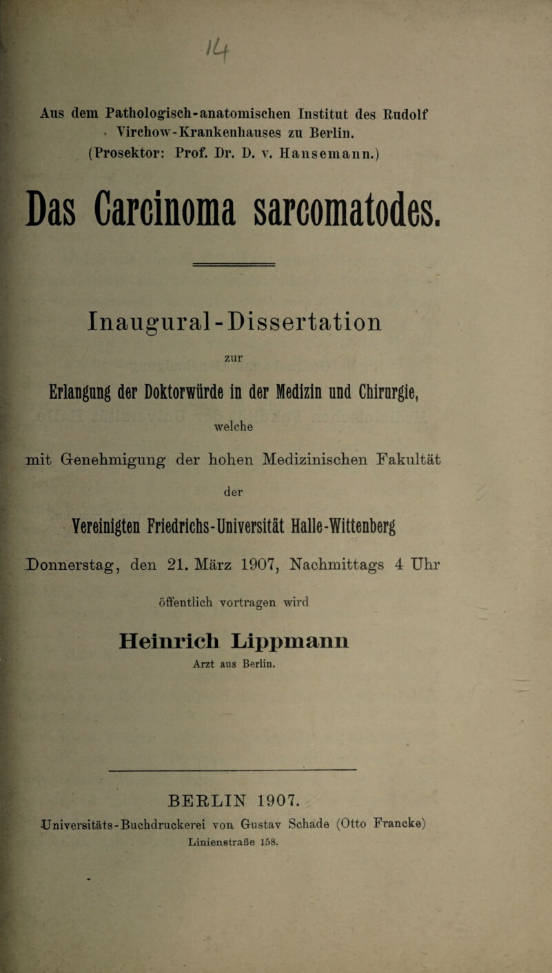 Aus dem Pathologisch-anatomischen Institut des Rudolf . Virchow-Krankenhauses zu Berlin. (Prosektor: Prof. Dr. D. y. Hansemann.) Das Carcinoma sarcomatodes. Inaugural- Dissertation zur Erlangung der Doktorwürde in der Medizin und Chirurgie, welche mit Genehmigung der hohen Medizinischen Fakultät der Vereinigten Friedrichs-Universität Halle-Wittenberg Donnerstag, den 21. März 1907, Nachmittags 4 Uhr öffentlich vortragen wird Heinrich Lippmann Arzt aus Berlin. BERLIN 1907. •Universitäts-Buchdruckerei von Gustav Schade (Otto Francke) Linienstraße 158.