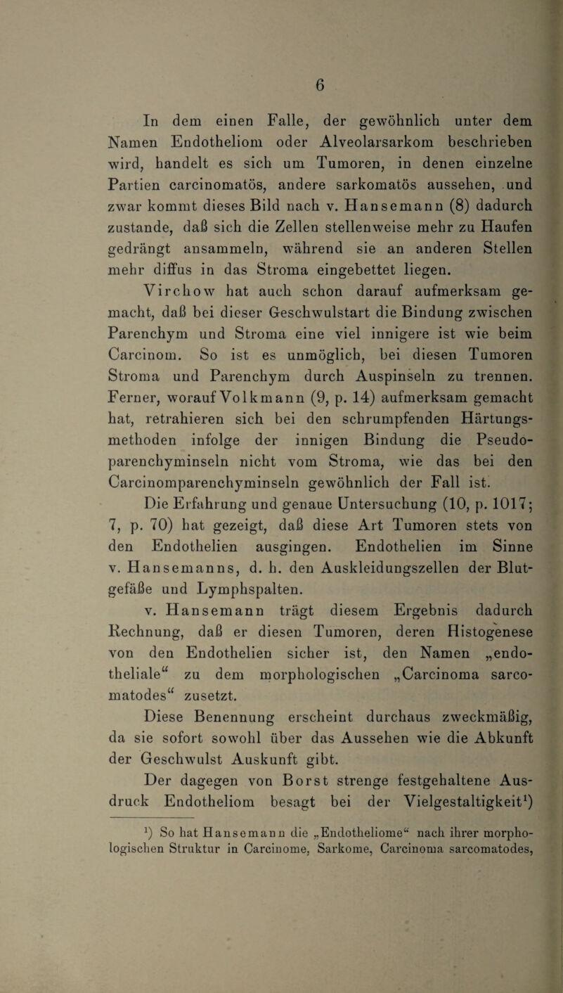 In dem einen Falle, der gewöhnlich unter dem Namen Endotheliom oder Alveolarsarkom beschrieben wird, handelt es sich um Tumoren, in denen einzelne Partien carcinomatös, andere sarkomatös aussehen, und zwar kommt dieses Bild nach v. Hansemann (8) dadurch zustande, daß sich die Zellen stellenweise mehr zu Haufen gedrängt ansammeln, während sie an anderen Stellen mehr diffus in das Stroma eingebettet liegen. Virchow hat auch schon darauf aufmerksam ge¬ macht, daß bei dieser Geschwulstart die Bindung zwischen Parenchym und Stroma eine viel innigere ist wie beim Carcinom. So ist es unmöglich, bei diesen Tumoren Stroma und Parenchym durch Auspinseln zu trennen. Ferner, worauf Volk mann (9, p. 14) aufmerksam gemacht hat, retrahieren sich bei den schrumpfenden Härtungs¬ methoden infolge der innigen Bindung die Pseudo¬ parenchyminseln nicht vom Stroma, wie das bei den Carcinomparenchyminseln gewöhnlich der Fall ist. Die Erfahrung und genaue Untersuchung (10, p. 1017; 7, p. 70) hat gezeigt, daß diese Art Tumoren stets von den Endothelien ausgingen. Endothelien im Sinne v. Hansemanns, d. h. den Auskleidungszellen der Blut¬ gefäße und Lymphspalten. v. Hansemann trägt diesem Ergebnis dadurch Rechnung, daß er diesen Tumoren, deren Histogenese von den Endothelien sicher ist, den Namen „endo¬ theliale“ zu dem morphologischen „Carcinoma sarco- matodes“ zusetzt. Diese Benennung erscheint durchaus zweckmäßig, da sie sofort sowohl über das Aussehen wie die Abkunft der Geschwulst Auskunft gibt. Der dagegen von Borst strenge festgehaltene Aus¬ druck Endotheliom besagt bei der Vielgestaltigkeit1) J) So hat Hansemann die „Endotheliome“ nach ihrer morpho¬ logischen Struktur in Carcinome, Sarkome, Carcinoma sarcomatodes,