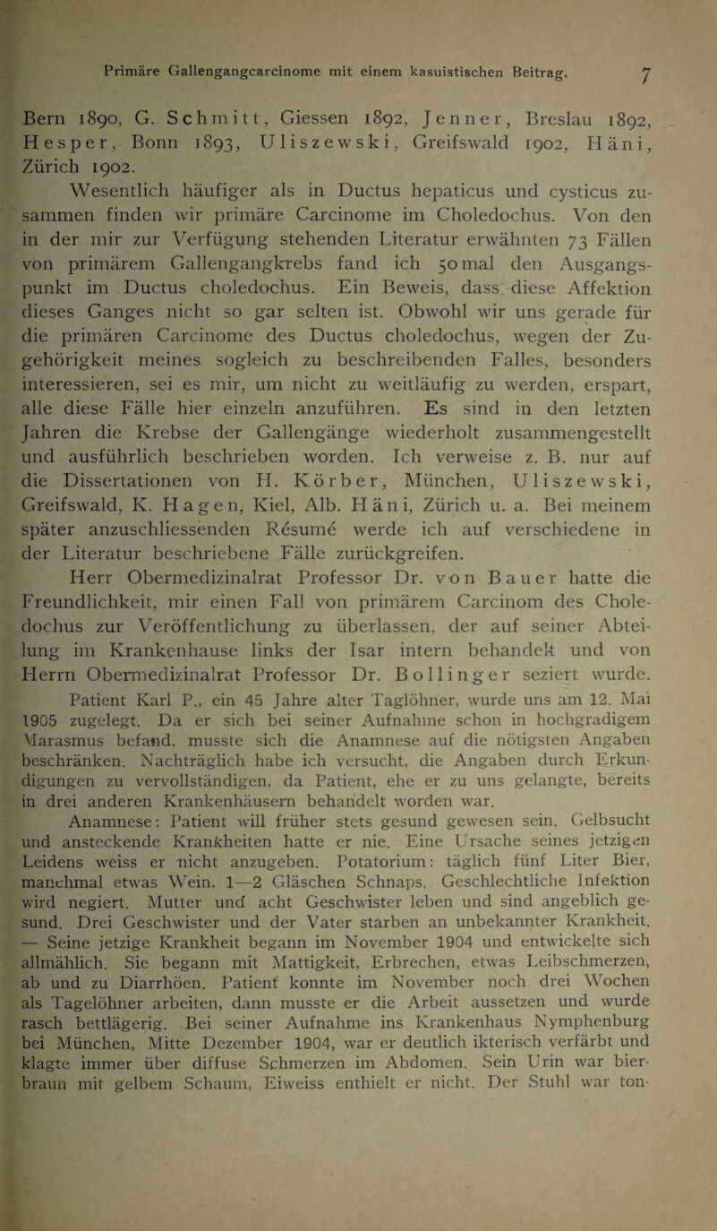 Bern 1890, G. Schmitt, Giessen 1892, Jenner, Breslau 1892, H e s p e r, Bonn 1893, Uliszewski, Greifswald 1902, H ä n i, Zürich 1902. Wesentlich häufiger als in Ductus hepaticus und cysticus zu¬ sammen finden wir primäre Carcinome im Choledochus. Von den in der mir zur Verfügung stehenden Literatur erwähnten 73 Fällen von primärem Gallengangkrebs fand ich 50 mal den Ausgangs¬ punkt im Ductus choledochus. Ein Beweis, dass diese Affektion dieses Ganges nicht so gar selten ist. Obwohl wir uns gerade für die primären Carcinome des Ductus choledochus, wegen der Zu¬ gehörigkeit meines sogleich zu beschreibenden Falles, besonders interessieren, sei es mir, um nicht zu weitläufig zu werden, erspart, alle diese Fälle hier einzeln anzuführen. Es sind in den letzten Jahren die Krebse der Gallengänge wiederholt zusammengestellt und ausführlich beschrieben worden. Ich verweise z. B. nur auf die Dissertationen von H. Körb er, München, Uliszewski, Greifswald, K. Hagen, Kiel, Alb. Häni, Zürich u. a. Bei meinem später anzuschliessenden Resume werde ich auf verschiedene in der Literatur beschriebene Fälle zurückgreifen. Herr Obermedizinalrat Professor Dr. von Bauer hatte die Freundlichkeit, mir einen Fall von primärem Carcinom des Chole¬ dochus zur Veröffentlichung zu überlassen, der auf seiner Abtei¬ lung im Krankenhause links der Isar intern behandelt und von Herrn Obermedizinalrat Professor Dr. Bo Hing er seziert wurde. Patient Karl P., ein 45 Jahre alter Taglöhner, wurde uns am 12. Mai 1905 zugelegt. Da er sich bei seiner Aufnahme schon in hochgradigem Marasmus befand, musste sich die Anamnese auf die nötigsten Angaben beschränken. Nachträglich habe ich versucht, die Angaben durch Erkun¬ digungen zu vervollständigen, da Patient, ehe er zu uns gelangte, bereits in drei anderen Krankenhäusern behandelt worden war. Anamnese: Patient will früher stets gesund gewesen sein. Gelbsucht und ansteckende Krankheiten hatte er nie. Eine Ursache seines jetzigen Leidens weiss er nicht anzugeben. Potatorium: täglich fünf Liter Bier, manchmal etwas Wein, 1—2 Gläschen Schnaps. Geschlechtliche Infektion wird negiert. Mutter und acht Geschwister leben und sind angeblich ge¬ sund. Drei Geschwister und der Vater starben an unbekannter Krankheit. — Seine jetzige Krankheit begann im November 1904 und entwickelte sich allmählich. Sie begann mit Mattigkeit, Erbrechen, etwas Leibschmerzen, ab und zu Diarrhöen. Patient konnte im November noch drei Wochen als Tagelöhner arbeiten, dann musste er die Arbeit aussetzen und wurde rasch bettlägerig. Bei seiner Aufnahme ins Krankenhaus Nymphenburg bei München, Mitte Dezember 1904, war er deutlich ikterisch verfärbt und klagte immer über diffuse Schmerzen im Abdomen. Sein Urin war bier¬ braun mit gelbem Schaum, Eiweiss enthielt er nicht. Der Stuhl war ton-